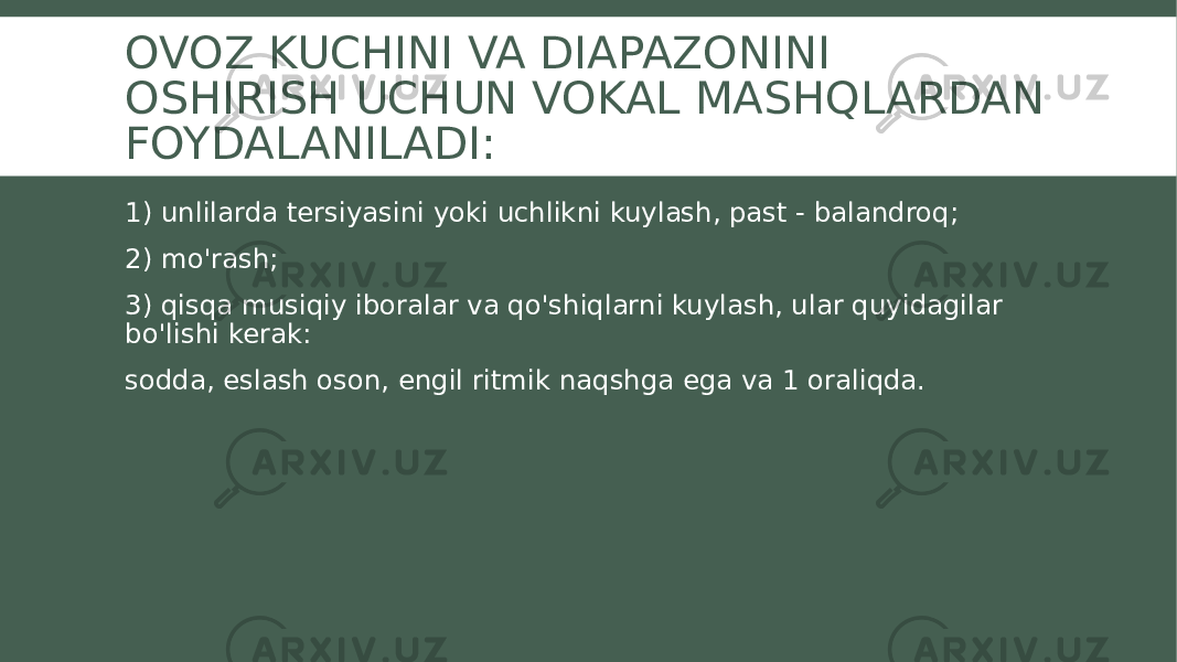 OVOZ KUCHINI VA DIAPAZONINI OSHIRISH UCHUN VOKAL MASHQLARDAN FOYDALANILADI: 1) unlilarda tersiyasini yoki uchlikni kuylash, past - balandroq; 2) mo&#39;rash; 3) qisqa musiqiy iboralar va qo&#39;shiqlarni kuylash, ular quyidagilar bo&#39;lishi kerak: sodda, eslash oson, engil ritmik naqshga ega va 1 oraliqda. 