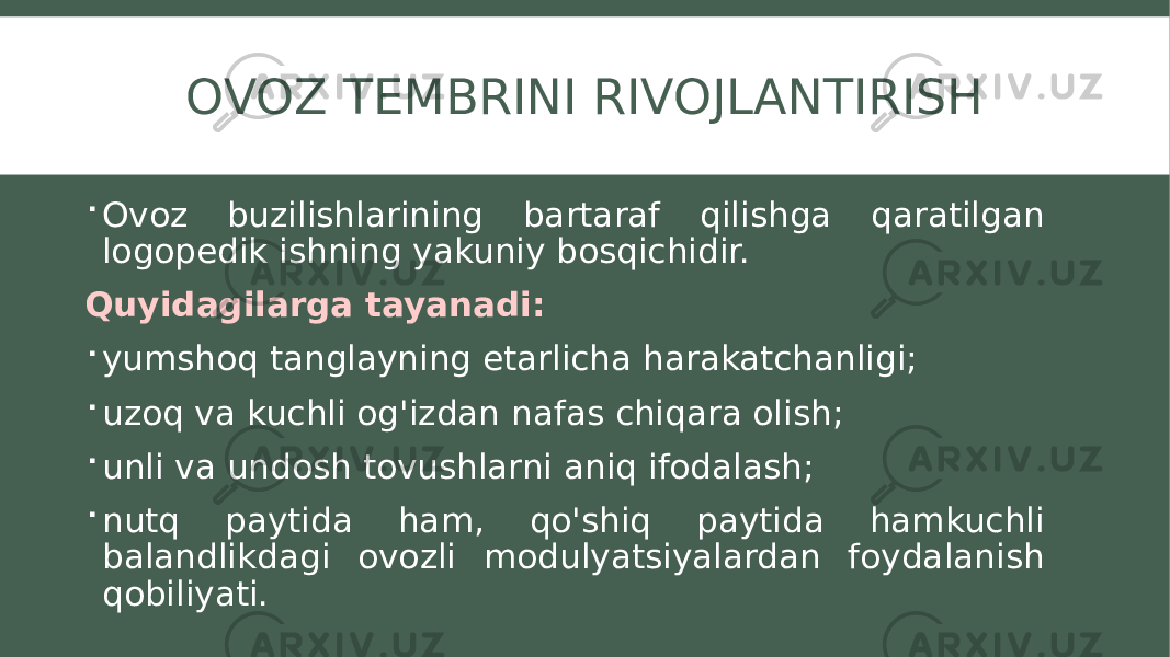 OVOZ TEMBRINI RIVOJLANTIRISH  Ovoz buzilishlarining bartaraf qilishga qaratilgan logopedik ishning yakuniy bosqichidir. Quyidagilarga tayanadi:  yumshoq tanglayning etarlicha harakatchanligi;  uzoq va kuchli og&#39;izdan nafas chiqara olish;  unli va undosh tovushlarni aniq ifodalash;  nutq paytida ham, qo&#39;shiq paytida hamkuchli balandlikdagi ovozli modulyatsiyalardan foydalanish qobiliyati. 