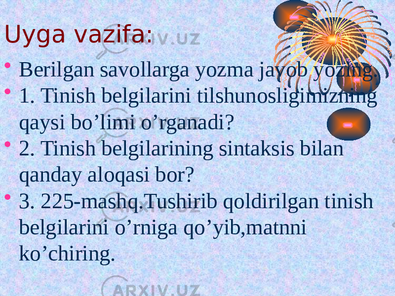 Uyga vazifa: • Berilgan savollarga yozma javob yozing. • 1. Tinish belgilarini tilshunosligimizning qaysi bo’limi o’rganadi? • 2. Tinish belgilarining sintaksis bilan qanday aloqasi bor? • 3. 225-mashq.Tushirib qoldirilgan tinish belgilarini o’rniga qo’yib,matnni ko’chiring. 