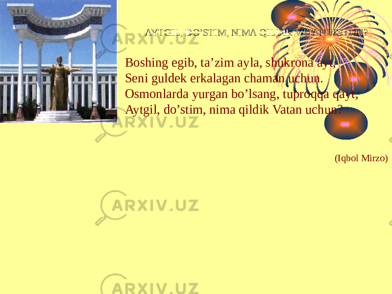 AYTGIL, DO’STIM, NIMA QILDIK VATAN UCHUN? Boshing egib, ta’zim ayla, shukrona ayt, Seni guldek erkalagan chaman uchun. Osmonlarda yurgan bo’lsang, tuproqqa qayt, Aytgil, do’stim, nima qildik Vatan uchun? (Iqbol Mirzo) 