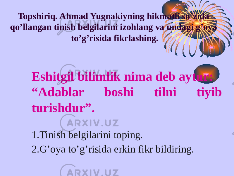 Topshiriq. Ahmad Yugnakiyning hikmatli so’zida qo’llangan tinish belgilarini izohlang va undagi g’oya to’g’risida fikrlashing. Eshitgil bilimlik nima deb aytur: “ Adablar boshi tilni tiyib turishdur”. 1.Tinish belgilarini toping. 2.G’oya to’g’risida erkin fikr bildiring. 