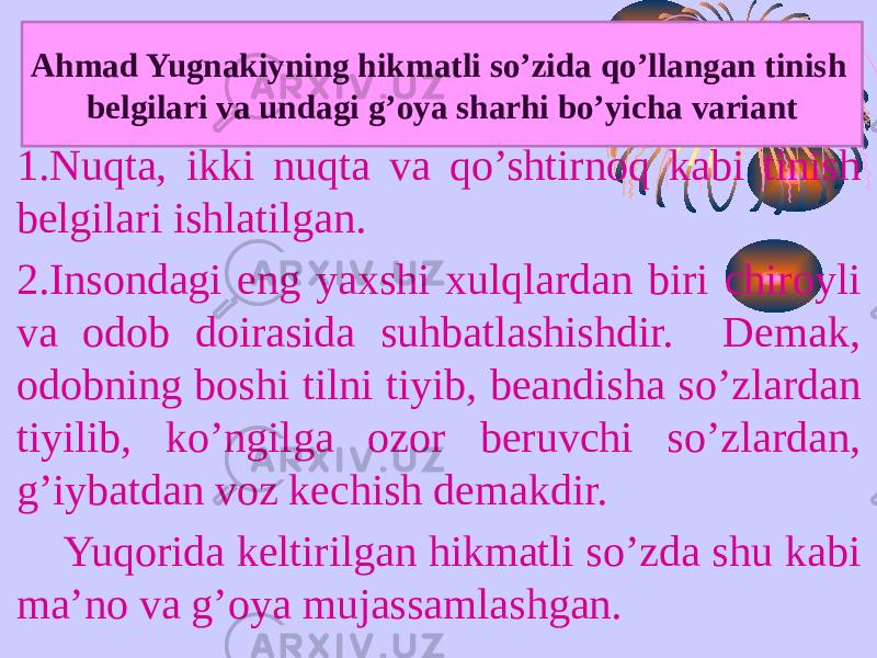 1.Nuqta, ikki nuqta va qo’shtirnoq kabi tinish belgilari ishlatilgan. 2.Insondagi eng yaxshi xulqlardan biri chiroyli va odob doirasida suhbatlashishdir. Demak, odobning boshi tilni tiyib, beandisha so’zlardan tiyilib, ko’ngilga ozor beruvchi so’zlardan, g’iybatdan voz kechish demakdir. Yuqorida keltirilgan hikmatli so’zda shu kabi ma’no va g’oya mujassamlashgan. Ahmad Yugnakiyning hikmatli so’zida qo’llangan tinish belgilari va undagi g’oya sharhi bo’yicha variant 