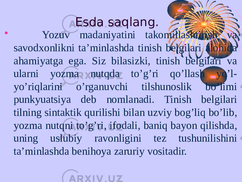 Esda saqlang. • Yozuv madaniyatini takomillashtirish va savodxonlikni ta’minlashda tinish belgilari alohida ahamiyatga ega. Siz bilasizki, tinish belgilari va ularni yozma nutqda to’g’ri qo’llash yo’l- yo’riqlarini o’rganuvchi tilshunoslik bo’limi punkyuatsiya deb nomlanadi. Tinish belgilari tilning sintaktik qurilishi bilan uzviy bog’liq bo’lib, yozma nutqni to’g’ri, ifodali, baniq bayon qilishda, uning uslubiy ravonligini tez tushunilishini ta’minlashda benihoya zaruriy vositadir. 