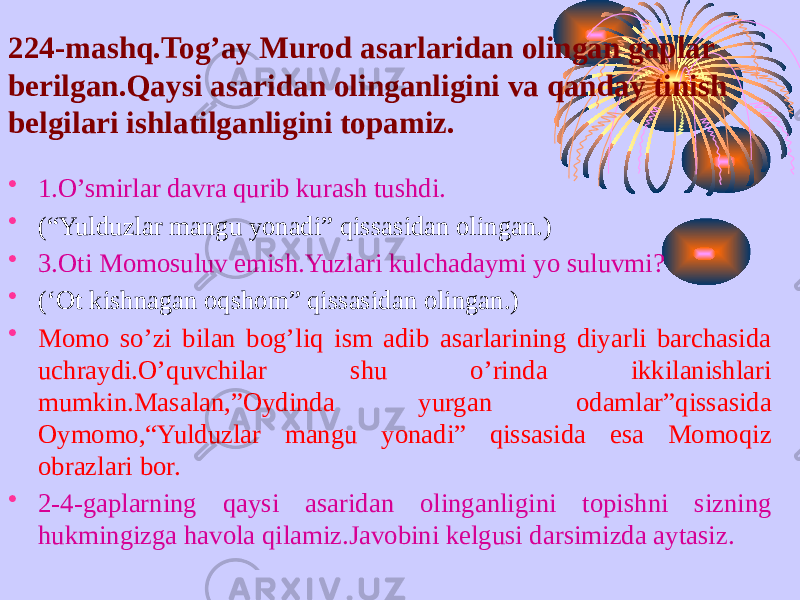 224-mashq.Tog’ay Murod asarlaridan olingan gaplar berilgan.Qaysi asaridan olinganligini va qanday tinish belgilari ishlatilganligini topamiz. • 1.O’smirlar davra qurib kurash tushdi. • (“Yulduzlar mangu yonadi” qissasidan olingan.) • 3.Oti Momosuluv emish.Yuzlari kulchadaymi yo suluvmi? • (‘Ot kishnagan oqshom” qissasidan olingan.) • Momo so’zi bilan bog’liq ism adib asarlarining diyarli barchasida uchraydi.O’quvchilar shu o’rinda ikkilanishlari mumkin.Masalan,”Oydinda yurgan odamlar”qissasida Oymomo,“Yulduzlar mangu yonadi” qissasida esa Momoqiz obrazlari bor. • 2-4-gaplarning qaysi asaridan olinganligini topishni sizning hukmingizga havola qilamiz.Javobini kelgusi darsimizda aytasiz. 