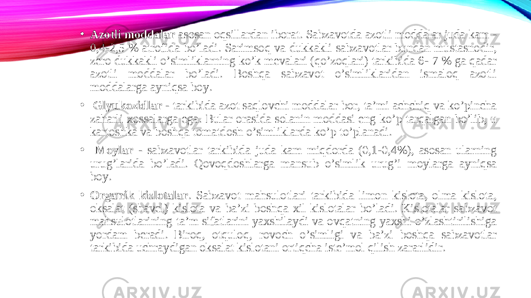 • Azotli moddalar asosan oqsillardan iborat. Sabzavotda azotli moddalar juda kam - 0,4-2,5 % atrofida bo’ladi. Sarimsoq va dukkakli sabzavotlar bundan mustasnodir, zero dukkakli o’simliklarning ko’k mevalari (qo’zoqlari) tarkibida 6- 7 % ga qadar azotli moddalar bo’ladi. Boshqa sabzavot o’simliklaridan ismaloq azotli moddalarga ayniqsa boy. • Glyukozidlar - tarkibida azot saqlovchi moddalar bor, ta’mi achchiq va ko’pincha zaharli xossalarga ega. Bular orasida solanin moddasi eng ko’p tarqalgan bo’lib, u kartoshka va boshqa tomatdosh o’simliklarda ko’p to’planadi. • Moylar - sabzavotlar tarkibida juda kam miqdorda (0,1-0,4%), asosan ularning urug’larida bo’ladi. Qovoqdoshlarga mansub o’simlik urug’i moylarga ayniqsa boy. • Organik kislotalar . Sabzavot mahsulotlari tarkibida limon kislota, olma kislota, oksalat (shavel) kislota va ba’zi boshqa xil kislotalar bo’ladi. Kislotalar sabzavot mahsulotlarining ta’m sifatlarini yaxshilaydi va ovqatning yaxshi o’zlashtirilishiga yordam beradi. Biroq, otquloq, rovoch o’simligi va ba’zi boshqa sabzavotlar tarkibida uchraydigan oksalat kislotani ortiqcha iste’mol qilish zararlidir. 