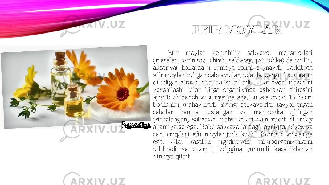 EFIR MOYLAR Efir moylar ko’pchilik sabzavot mahsulotlari (masalan, sarimsoq, shivit, selderey, petrushka) da bo’lib, aksariyat hollarda u himoya rolini o’ynaydi. Tarkibida efir moylar bo’lgan sabzavotlar, odatda, ovqatni xushta’m qiladigan ziravor sifatida ishlatiladi. Bular ovqat mazasini yaxshilashi bilan birga organizmda oshqozon shirasini ajratib chiqarish xususiyatiga ega, bu esa ovqat 13 hazm bo’lishini kuchaytiradi. YAngi sabzavotdan tayyorlangan salatlar hamda tuzlangan va marinovka qilingan (sirkalangan) sabzavot mahsulotlari ham xuddi shunday ahamiyatga ega. Ba’zi sabzavotlardagi, ayniqsa, piyoz va sarimsoqdagi efir moylar juda kuchli fitontsid xossasiga ega. Ular kasallik tug’diruvchi mikroorganizmlarni o’ldiradi va odamni ko’pgina yuqumli kasalliklardan himoya qiladi 