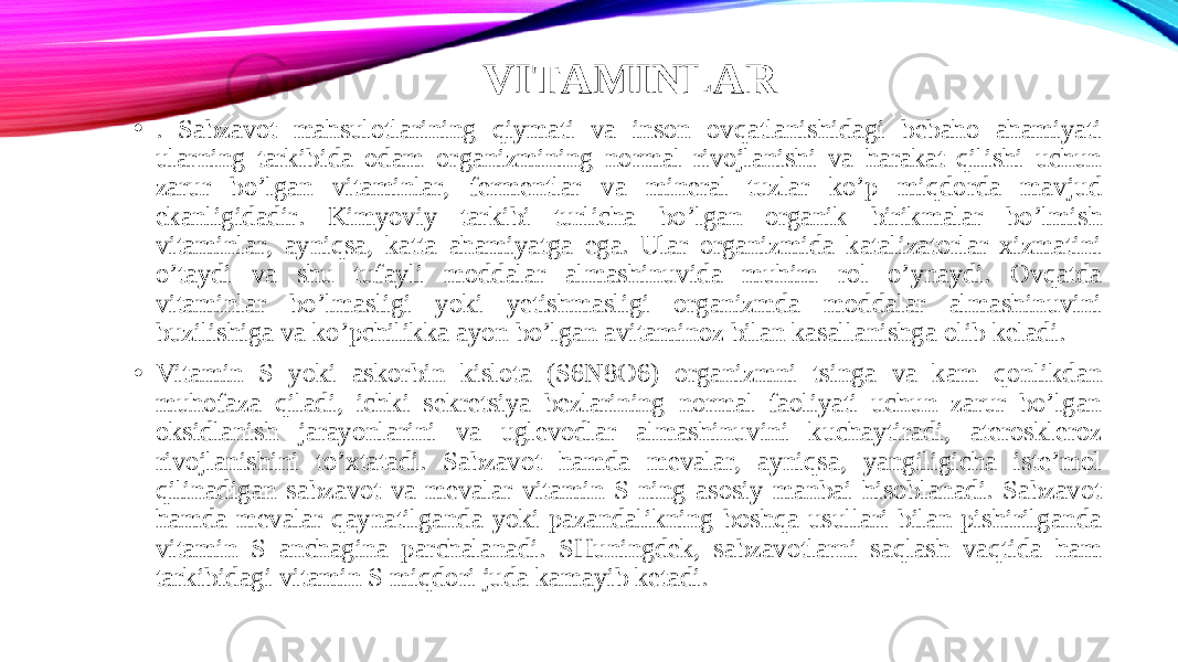 VITAMINLAR • . Sabzavot mahsulotlarining qiymati va inson ovqatlanishidagi bebaho ahamiyati ularning tarkibida odam organizmining normal rivojlanishi va harakat qilishi uchun zarur bo’lgan vitaminlar, fermentlar va mineral tuzlar ko’p miqdorda mavjud ekanligidadir. Kimyoviy tarkibi turlicha bo’lgan organik birikmalar bo’lmish vitaminlar, ayniqsa, katta ahamiyatga ega. Ular organizmida katalizatorlar xizmatini o’taydi va shu tufayli moddalar almashinuvida muhim rol o’ynaydi. Ovqatda vitaminlar bo’lmasligi yoki yetishmasligi organizmda moddalar almashinuvini buzilishiga va ko’pchilikka ayon bo’lgan avitaminoz bilan kasallanishga olib keladi. • Vitamin S yoki askorbin kislota (S6N8O6) organizmni tsinga va kam qonlikdan muhofaza qiladi, ichki sekretsiya bezlarining normal faoliyati uchun zarur bo’lgan oksidlanish jarayonlarini va uglevodlar almashinuvini kuchaytiradi, ateroskleroz rivojlanishini to’xtatadi. Sabzavot hamda mevalar, ayniqsa, yangiligicha iste’mol qilinadigan sabzavot va mevalar vitamin S ning asosiy manbai hisoblanadi. Sabzavot hamda mevalar qaynatilganda yoki pazandalikning boshqa usullari bilan pishirilganda vitamin S anchagina parchalanadi. SHuningdek, sabzavotlarni saqlash vaqtida ham tarkibidagi vitamin S miqdori juda kamayib ketadi. 