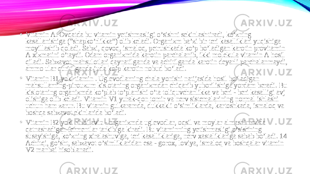 • Vitamin A. Ovqatda bu vitamin yetishmasligi o’sishni sekinlashtiradi, ko’zning kasallanishiga (“shapko’rlikka”) olib keladi. Organizm ba’zi bir teri kasalliklari yuqishiga moyillashib qoladi. Sabzi, qovoq, ismaloq, petrushkada ko’p bo’ladigan karotin provitamin A xizmatini o’taydi. Odam organizmida karotin parchalanib, ikki molekula vitamin A hosil qiladi. Sabzavot mahsulotlari qaynatilganda va achitilganda karotin deyarli parchalanmaydi, ammo ular quritilganda juda ko’p karotin nobud bo’ladi. • Vitamin B1 yoki tiamin . Uglevodlarning chala yonishi natijasida hosil bo’ladigan mahsullarning-pirouzum kislotaning organizmdan chiqarib yuborilishiga yordam beradi. Bu kislotaning organizmda ko’plab to’planishi o’ta toliquvchanlikka va beri - beri kasalligi avj olishiga olib keladi. Vitamin V1 yurak-qon tomir va nerv sistemalarining normal ishlashi uchun ham zarur. Bu vitamin gulkaramda, dukkakli o’simliklarda, kartoshkada, ismaloq va boshqa sabzavot ekinlarida bo’ladi. • Vitamin B2 yoki riboflavin - organizmda uglevodlar, oqsil va moylar almashinuvida qatnashadigan fermentlar tarkibiga kiradi. Bu vitaminning yetishmasligi o’sishning susayishiga, ko’zning xiralashuviga, teri kasalliklariga, nerv xastaliklariga sabab bo’ladi. 14 Achitqi, go’sht, sabzavot o’simliklaridan esa - gorox, loviya, ismaloq va boshqalar vitamin V2 manbai hisoblanadi. 