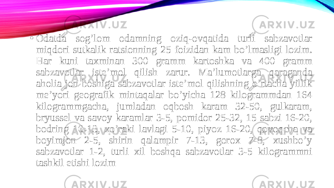 • Odatda sog’lom odamning oziq-ovqatida turli sabzavotlar miqdori sutkalik ratsionning 25 foizidan kam bo’lmasligi lozim. Har kuni taxminan 300 gramm kartoshka va 400 gramm sabzavotlar iste’mol qilish zarur. Ma’lumotlarga qaraganda aholia jon boshiga sabzavotlar iste’mol qilishning o’rtacha yillik me’yori geografik mintaqalar bo’yicha 128 kilogrammdan 164 kilogrammgacha, jumladan oqbosh karam 32-50, gulkaram, bryussel va savoy karamlar 3-5, pomidor 25-32, 15 sabzi 16-20, bodring 10-13, xo’raki lavlagi 5-10, piyoz 16-20, qovoqcha va boyimjon 2-5, shirin qalampir 7-13, gorox 7-8, xushbo’y sabzavotlar 1-2, turli xil boshqa sabzavotlar 3-5 kilogrammni tashkil etishi lozim 