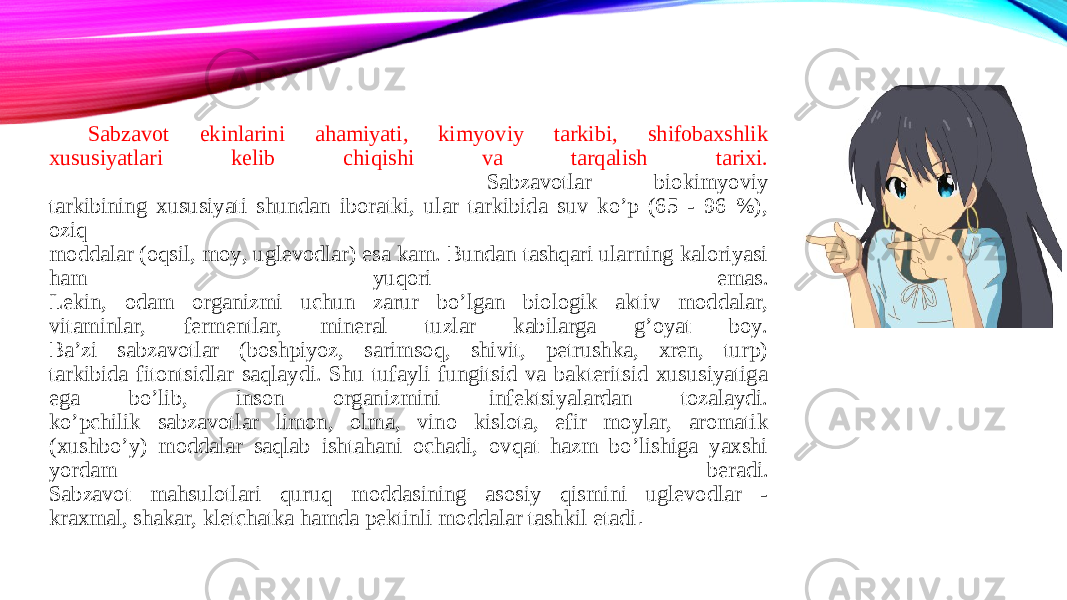 Sabzavot ekinlarini ahamiyati, kimyoviy tarkibi, shifobaxshlik xususiyatlari kelib chiqishi va tarqalish tarixi. Sabzavotlar biokimyoviy tarkibining xususiyati shundan iboratki, ular tarkibida suv ko’p (65 - 96 %), oziq moddalar (oqsil, moy, uglevodlar) esa kam. Bundan tashqari ularning kaloriyasi ham yuqori emas. Lekin, odam organizmi uchun zarur bo’lgan biologik aktiv moddalar, vitaminlar, fermentlar, mineral tuzlar kabilarga g’oyat boy. Ba’zi sabzavotlar (boshpiyoz, sarimsoq, shivit, petrushka, xren, turp) tarkibida fitontsidlar saqlaydi. Shu tufayli fungitsid va bakteritsid xususiyatiga ega bo’lib, inson organizmini infektsiyalardan tozalaydi. ko’pchilik sabzavotlar limon, olma, vino kislota, efir moylar, aromatik (xushbo’y) moddalar saqlab ishtahani ochadi, ovqat hazm bo’lishiga yaxshi yordam beradi. Sabzavot mahsulotlari quruq moddasining asosiy qismini uglevodlar - kraxmal, shakar, kletchatka hamda pektinli moddalar tashkil etadi . 