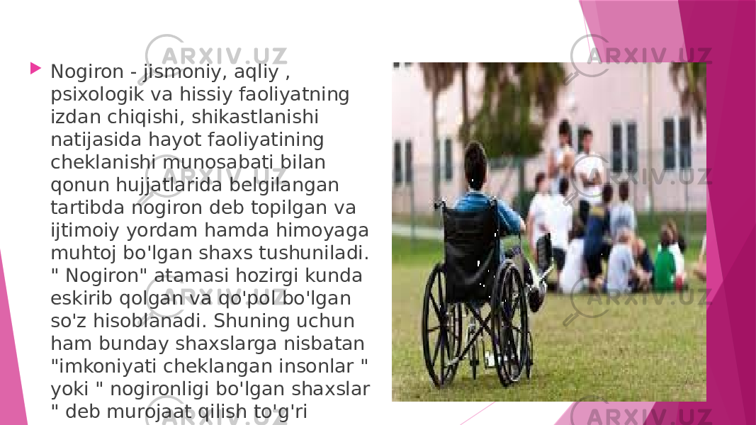  Nogiron - jismoniy, aqliy , psixologik va hissiy faoliyatning izdan chiqishi, shikastlanishi natijasida hayot faoliyatining cheklanishi munosabati bilan qonun hujjatlarida belgilangan tartibda nogiron deb topilgan va ijtimoiy yordam hamda himoyaga muhtoj bo&#39;lgan shaxs tushuniladi. &#34; Nogiron&#34; atamasi hozirgi kunda eskirib qolgan va qo&#39;pol bo&#39;lgan so&#39;z hisoblanadi. Shuning uchun ham bunday shaxslarga nisbatan &#34;imkoniyati cheklangan insonlar &#34; yoki &#34; nogironligi bo&#39;lgan shaxslar &#34; deb murojaat qilish to&#39;g&#39;ri bo&#39;ladi. 