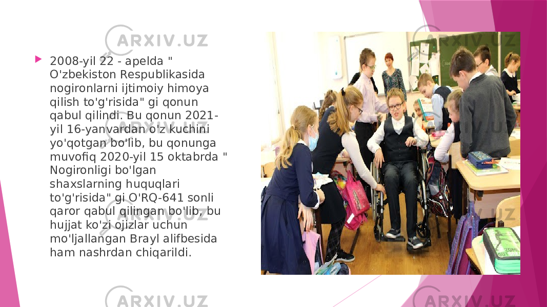  2008-yil 22 - apelda &#34; O&#39;zbekiston Respublikasida nogironlarni ijtimoiy himoya qilish to&#39;g&#39;risida&#34; gi qonun qabul qilindi. Bu qonun 2021- yil 16-yanvardan o&#39;z kuchini yo&#39;qotgan bo&#39;lib, bu qonunga muvofiq 2020-yil 15 oktabrda &#34; Nogironligi bo&#39;lgan shaxslarning huquqlari to&#39;g&#39;risida&#34; gi O&#39;RQ-641 sonli qaror qabul qilingan bo&#39;lib, bu hujjat ko&#39;zi ojizlar uchun mo&#39;ljallangan Brayl alifbesida ham nashrdan chiqarildi. 