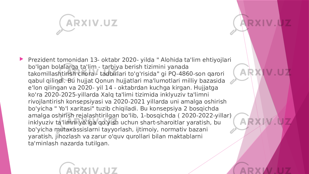  Prezident tomonidan 13- oktabr 2020- yilda &#34; Alohida ta&#39;lim ehtiyojlari bo&#39;lgan bolalarga ta&#39;lim - tarbiya berish tizimini yanada takomillashtirish chora - tadbirlari to&#39;g&#39;risida&#34; gi PQ-4860-son qarori qabul qilindi. Bu hujjat Qonun hujjatlari ma&#39;lumotlari milliy bazasida e&#39;lon qilingan va 2020- yil 14 - oktabrdan kuchga kirgan. Hujjatga ko&#39;ra 2020-2025-yillarda Xalq ta&#39;limi tizimida inklyuziv ta&#39;limni rivojlantirish konsepsiyasi va 2020-2021 yillarda uni amalga oshirish bo&#39;yicha &#34; Yo&#39;l xaritasi&#34; tuzib chiqiladi. Bu konsepsiya 2 bosqichda amalga oshirish rejalashtirilgan bo&#39;lib, 1-bosqichda ( 2020-2022-yillar) inklyuziv ta&#39;limni yo&#39;lga qo&#39;yish uchun shart-sharoitlar yaratish, bu bo&#39;yicha mutaxassislarni tayyorlash, ijtimoiy, normativ bazani yaratish, jihozlash va zarur o&#39;quv qurollari bilan maktablarni ta&#39;minlash nazarda tutilgan. 