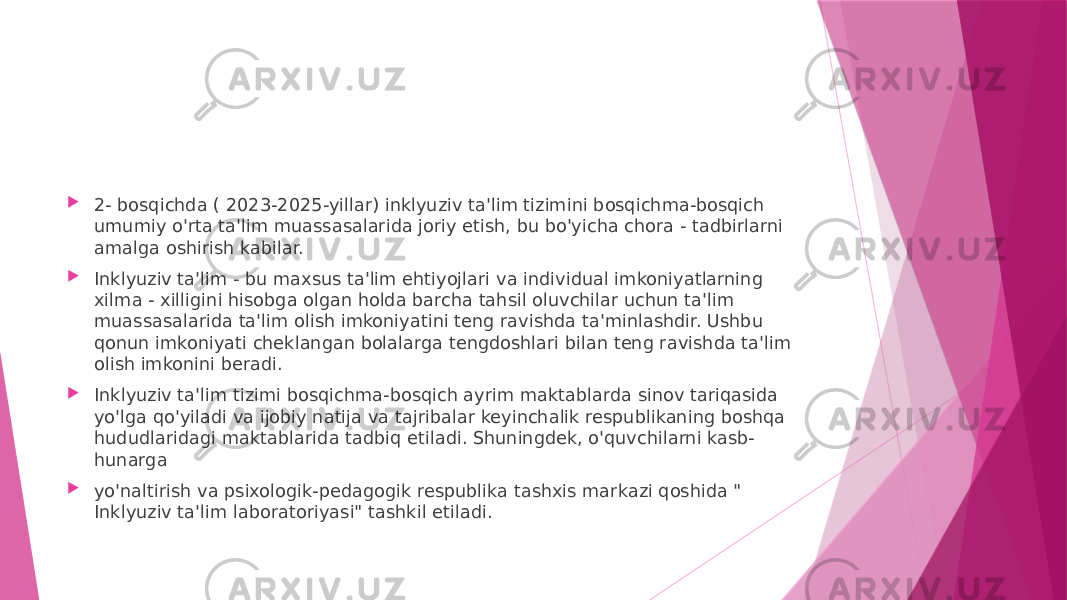  2- bosqichda ( 2023-2025-yillar) inklyuziv ta&#39;lim tizimini bosqichma-bosqich umumiy o&#39;rta ta&#39;lim muassasalarida joriy etish, bu bo&#39;yicha chora - tadbirlarni amalga oshirish kabilar.  Inklyuziv ta&#39;lim - bu maxsus ta&#39;lim ehtiyojlari va individual imkoniyatlarning xilma - xilligini hisobga olgan holda barcha tahsil oluvchilar uchun ta&#39;lim muassasalarida ta&#39;lim olish imkoniyatini teng ravishda ta&#39;minlashdir. Ushbu qonun imkoniyati cheklangan bolalarga tengdoshlari bilan teng ravishda ta&#39;lim olish imkonini beradi.  Inklyuziv ta&#39;lim tizimi bosqichma-bosqich ayrim maktablarda sinov tariqasida yo&#39;lga qo&#39;yiladi va ijobiy natija va tajribalar keyinchalik respublikaning boshqa hududlaridagi maktablarida tadbiq etiladi. Shuningdek, o&#39;quvchilarni kasb- hunarga  yo&#39;naltirish va psixologik-pedagogik respublika tashxis markazi qoshida &#34; Inklyuziv ta&#39;lim laboratoriyasi&#34; tashkil etiladi. 