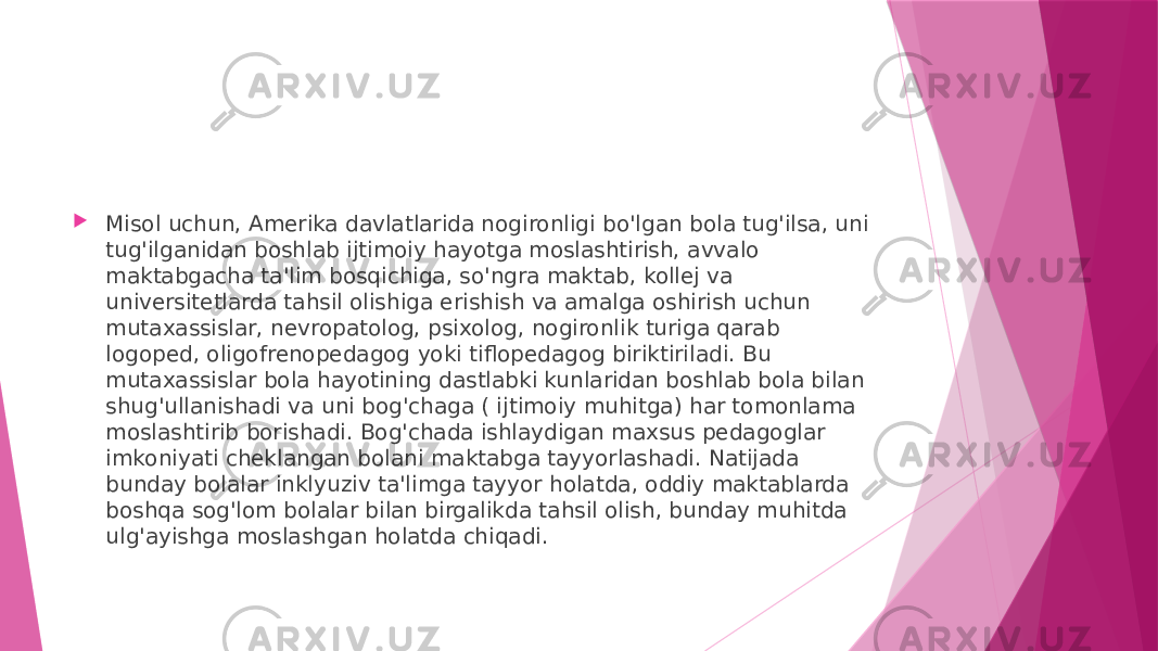  Misol uchun, Amerika davlatlarida nogironligi bo&#39;lgan bola tug&#39;ilsa, uni tug&#39;ilganidan boshlab ijtimoiy hayotga moslashtirish, avvalo maktabgacha ta&#39;lim bosqichiga, so&#39;ngra maktab, kollej va universitetlarda tahsil olishiga erishish va amalga oshirish uchun mutaxassislar, nevropatolog, psixolog, nogironlik turiga qarab logoped, oligofrenopedagog yoki tiflopedagog biriktiriladi. Bu mutaxassislar bola hayotining dastlabki kunlaridan boshlab bola bilan shug&#39;ullanishadi va uni bog&#39;chaga ( ijtimoiy muhitga) har tomonlama moslashtirib borishadi. Bog&#39;chada ishlaydigan maxsus pedagoglar imkoniyati cheklangan bolani maktabga tayyorlashadi. Natijada bunday bolalar inklyuziv ta&#39;limga tayyor holatda, oddiy maktablarda boshqa sog&#39;lom bolalar bilan birgalikda tahsil olish, bunday muhitda ulg&#39;ayishga moslashgan holatda chiqadi. 