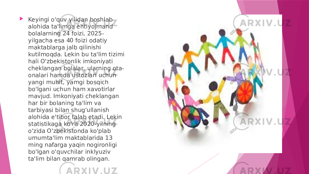  Keyingi o&#39;quv yilidan boshlab alohida ta&#39;limga ehtiyojmand bolalarning 24 foizi, 2025- yilgacha esa 40 foizi odatiy maktablarga jalb qilinishi kutilmoqda. Lekin bu ta&#39;lim tizimi hali O&#39;zbekistonlik imkoniyati cheklangan bolalar, ularning ota- onalari hamda ustozlari uchun yangi muhit, yamgi bosqich bo&#39;lgani uchun ham xavotirlar mavjud. Imkoniyati cheklangan har bir bolaning ta&#39;lim va tarbiyasi bilan shug&#39;ullanish alohida e&#39;tibor talab etadi. Lekin statistikaga ko&#39;ra 2020-yilning o&#39;zida O&#39;zbekistonda ko&#39;plab umumta&#39;lim maktablarida 13 ming nafarga yaqin nogironligi bo&#39;lgan o&#39;quvchilar inklyuziv ta&#39;lim bilan qamrab olingan. 