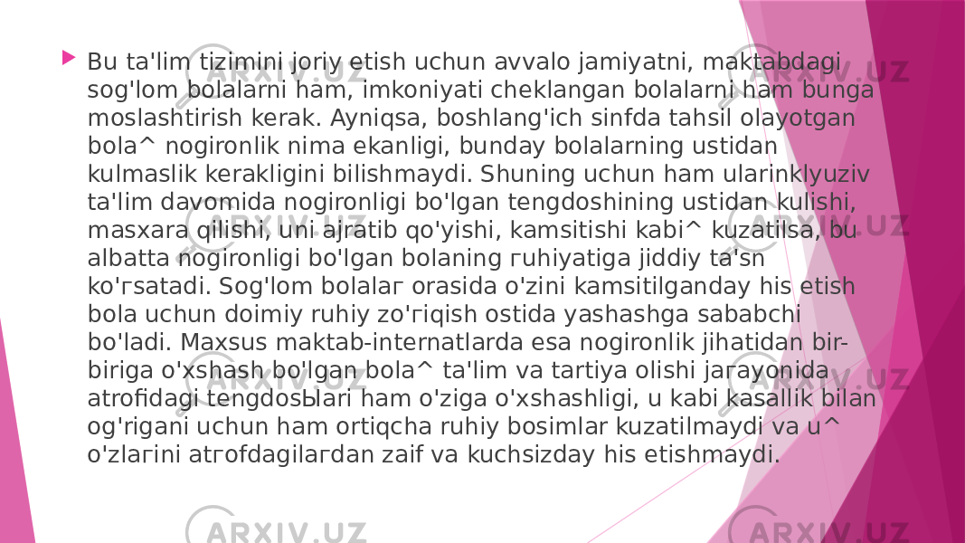  Bu ta&#39;lim tizimini joriy etish uchun avvalo jamiyatni, maktabdagi sog&#39;lom bolalarni ham, imkoniyati cheklangan bolalarni ham bunga moslashtirish kerak. Ayniqsa, boshlang&#39;ich sinfda tahsil olayotgan bola^ nogironlik nima ekanligi, bunday bolalarning ustidan kulmaslik kerakligini bilishmaydi. Shuning uchun ham ularinklyuziv ta&#39;lim davomida nogironligi bo&#39;lgan tengdoshining ustidan kulishi, masxara qilishi, uni ajratib qo&#39;yishi, kamsitishi kabi^ kuzatilsa, bu albatta nogironligi bo&#39;lgan bolaning гuhiyatiga jiddiy ta&#39;sn ko&#39;гsatadi. Sog&#39;lom bolalaг orasida o&#39;zini kamsitilganday his etish bola uchun doimiy ruhiy zo&#39;гiqish ostida yashashga sababchi bo&#39;ladi. Maxsus maktab-internatlarda esa nogironlik jihatidan bir- biriga o&#39;xshash bo&#39;lgan bola^ ta&#39;lim va tartiya olishi jaгayonida atrofidagi tengdosЫari ham o&#39;ziga o&#39;xshashligi, u kabi kasallik bilan og&#39;rigani uchun ham ortiqcha ruhiy bosimlar kuzatilmaydi va u^ o&#39;zlaгini atгofdagilaгdan zaif va kuchsizday his etishmaydi. 