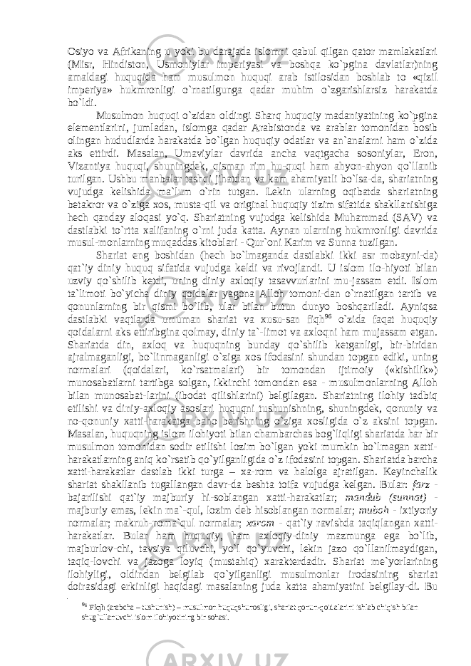 Osiyo va Afrikaning u yoki bu darajada islomni qabul qilgan qator mamlakatlari (Misr, Hindiston, Usmoniylar imperiyasi va boshqa ko`pgina davlatlar)ning amaldagi huquqida ham musulmon huquqi arab istilosidan boshlab to «qizil imperiya» hukmronligi o`rnatilgunga qadar muhim o`zgarishlarsiz harakatda bo`ldi. Musulmon huquqi o`zidan oldingi Sharq huquqiy madaniyatining ko`pgina elementlarini, jumladan, islomga qadar Arabistonda va arablar tomonidan bosib olingan hududlarda harakatda bo`lgan huquqiy odatlar va an`analarni ham o`zida aks ettirdi. Masalan, Umaviylar davrida ancha vaqtgacha sosoniylar, Eron, Vizantiya huquqi, shuningdek, qisman rim hu-quqi ham ahyon-ahyon qo`llanib turilgan. Ushbu manbalar tashqi jihatdan va kam ahamiyatli bo`lsa-da, shariatning vujudga kelishida ma`lum o`rin tutgan. Lekin ularning oqibatda shariatning betakror va o`ziga xos, musta-qil va original huquqiy tizim sifatida shakllanishiga hech qanday aloqasi yo`q. Shariatning vujudga kelishida Muhammad (SAV) va dastlabki to`rtta xalifaning o`rni juda katta. Aynan ularning hukmronligi davrida musul-monlarning muqaddas kitoblari - Qur`oni Karim va Sunna tuzilgan. Shariat eng boshidan (hech bo`lmaganda dastlabki ikki asr mobayni-da) qat`iy diniy huquq sifatida vujudga keldi va rivojlandi. U islom ilo-hiyoti bilan uzviy qo`shilib ketdi, uning diniy axloqiy tasavvurlarini mu-jassam etdi. Islom ta`limoti bo`yicha diniy qoidalar yagona Alloh tomoni-dan o`rnatilgan tartib va qonunlarning bir qismi bo`lib, ular bilan butun dunyo boshqariladi. Ayniqsa dastlabki vaqtlarda umuman shariat va xusu-san fiqh 9 6 o`zida faqat huquqiy qoidalarni aks ettiribgina qolmay, diniy ta`-limot va axloqni ham mujassam etgan. Shariatda din, axloq va huquqning bunday qo`shilib ketganligi, bir-biridan ajralmaganligi, bo`linmaganligi o`ziga xos ifodasini shundan topgan ediki, uning normalari (qoidalari, ko`rsatmalari) bir tomondan ijtimoiy («kishilik») munosabatlarni tartibga solgan, ikkinchi tomondan esa - musulmonlarning Alloh bilan munosabat-larini (ibodat qilishlarini) belgilagan. Shariatning ilohiy tadbiq etilishi va diniy-axloqiy asoslari huquqni tushunishning, shuningdek, qonuniy va no-qonuniy xatti-harakatga baho berishning o`ziga xosligida o`z aksini topgan. Masalan, huquqning islom ilohiyoti bilan chambarchas bog`liqligi shariatda har bir musulmon tomonidan sodir etilishi lozim bo`lgan yoki mumkin bo`lmagan xatti- harakatlarning aniq ko`rsatib qo`yilganligida o`z ifodasini topgan. Shariatda barcha xatti-harakatlar dastlab ikki turga – xa-rom va halolga ajratilgan. Keyinchalik shariat shakllanib tugallangan davr-da beshta toifa vujudga kelgan. Bular: farz - bajarilishi qat`iy majburiy hi-soblangan xatti-harakatlar; mandub (sunnat) - majburiy emas, lekin ma`-qul, lozim deb hisoblangan normalar; muboh - ixtiyoriy normalar; makruh-noma`qul normalar; xarom - qat`iy ravishda taqiqlangan xatti- harakatlar. Bular ham huquqiy, ham axloqiy-diniy mazmunga ega bo`lib, majburlov-chi, tavsiya qiluvchi, yo`l qo`yuvchi, lekin jazo qo`llanilmaydigan, taqiq-lovchi va jazoga loyiq (mustahiq) xarakterdadir. Shariat me`yorlarining ilohiyligi, oldindan belgilab qo`yilganligi musulmonlar irodasining shariat doirasidagi erkinligi haqidagi masalaning juda katta ahamiyatini belgilay-di. Bu 9 6 Fiqh (arabcha – tushunish) – musulmon huquqshunosligi, shariat qonun-qoidalarini ishlab chiqish bilan shug`ullanuvchi islom ilohiyotining bir sohasi. 