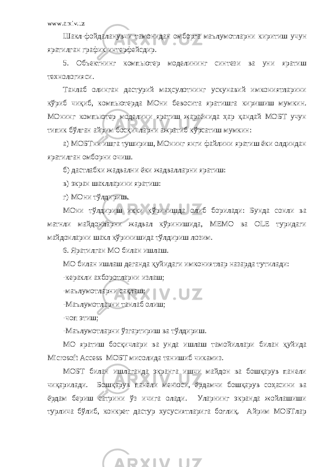 www.arxiv.uz Шакл-фойдаланувчи тамонидан омборга маълумотларни киритиш учун яратилган график интерфейсдир. 5. Объектнинг компьютер моделининг синтези ва уни яратиш технологияси. Танлаб олинган дастурий маҳсулотнинг ускунавий имкониятларини кўриб чиқиб, компьютерда МОни бевосита яратишга киришиш мумкин. МОнинг компьютер моделини яратиш жараёнида ҳар қандай МОБТ учун типик бўлган айрим босқичларни ажратиб кўрсатиш мумкин: а) МОБТни ишга тушириш, МОнинг янги файлини яратиш ёки олдиндан яратилган омборни очиш. б) дастлабки жадвални ёки жадвалларни яратиш: в) экран шаклларини яратиш: г) МОни тўлдириш. МОни тўлдириш икки кўринишда олиб борилади: Бунда сонли ва матнли майдонларни жадвал кўринишида, МЕМО ва ОLE туридаги майдонларни шакл кўринишида тўлдириш лозим. 6. Яратилган МО билан ишлаш. МО билан ишлаш деганда қуйидаги имкониятлар назарда тутилади: -керакли ахборотларни излаш; -маълумотларни сақлаш; -Маълумотларни танлаб олиш; -чоп этиш; -Маълумотларни ўзгартириш ва тўлдириш. МО яратиш босқичлари ва унда ишлаш тамойиллари билан қуйида Microsoft Access МОБТ мисолида танишиб чикамиз. МОБТ билан ишлаганда экранга ишчи майдон ва бошқарув панели чиқарилади. Бошқарув панели менюси, ёрдамчи бошқарув соҳасини ва ёрдам бериш сатрини ўз ичига олади. Уларнинг экранда жойлашиши турлича бўлиб, конкрет дастур хусусиятларига боғлиқ. Айрим МОБТлар 