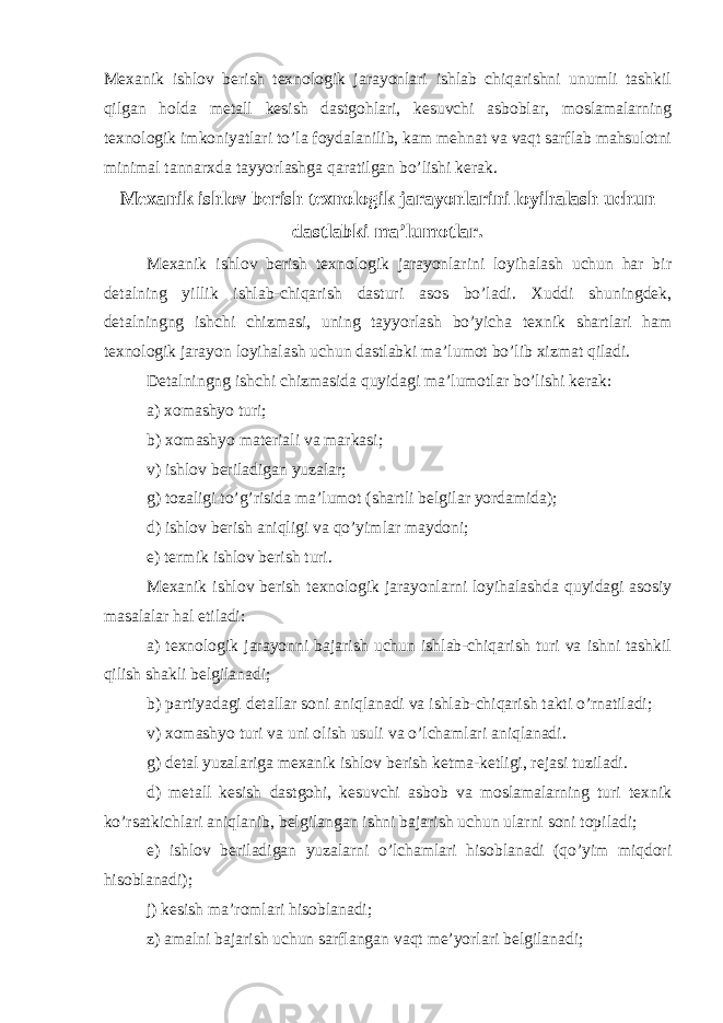 Mexanik ishlov berish texnologik jarayonlari ishlab chiqarishni unumli tashkil qilgan holda metall kesish dastgohlari, kesuvchi asboblar, moslamalarning texnologik imkoniyatlari to’la foydalanilib, kam mehnat va vaqt sarflab mahsulotni minimal tannarxda tayyorlashga qaratilgan bo’lishi kerak. Mexanik ishlov berish texnologik jarayonlarini loyihalash uchun dastlabki ma’lumotlar. Mexanik ishlov berish texnologik jarayonlarini loyihalash uchun har bir detalning yillik ishlab-chiqarish dasturi asos bo’ladi. Xuddi shuningdek, detalningng ishchi chizmasi, uning tayyorlash bo’yicha texnik shartlari ham texnologik jarayon loyihalash uchun dastlabki ma’lumot bo’lib xizmat qiladi. Detalningng ishchi chizmasida quyidagi ma’lumotlar bo’lishi kerak: a) xomashyo turi; b) xomashyo materiali va markasi; v) ishlov beriladigan yuzalar; g) tozaligi to’g’risida ma’lumot (shartli belgilar yordamida); d) ishlov berish aniqligi va qo’yimlar maydoni; e) termik ishlov berish turi. Mexanik ishlov berish texnologik jarayonlarni loyihalashda quyidagi asosiy masalalar hal etiladi: a) texnologik jarayonni bajarish uchun ishlab-chiqarish turi va ishni tashkil qilish shakli belgilanadi; b) partiyadagi detallar soni aniqlanadi va ishlab-chiqarish takti o’rnatiladi; v) xomashyo turi va uni olish usuli va o’lchamlari aniqlanadi. g) detal yuzalariga mexanik ishlov berish ketma-ketligi, rejasi tuziladi. d) metall kesish dastgohi, kesuvchi asbob va moslamalarning turi texnik ko’rsatkichlari aniqlanib, belgilangan ishni bajarish uchun ularni soni topiladi; e) ishlov beriladigan yuzalarni o’lchamlari hisoblanadi (qo’yim miqdori hisoblanadi); j) kesish ma’romlari hisoblanadi; z) amalni bajarish uchun sarflangan vaqt me’yorlari belgilanadi; 