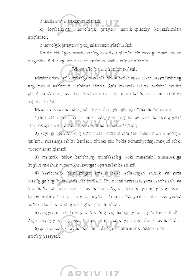 i) ishchining malakasi aniqlanadi; k) loyihalangan texnologik jarayoni texnik-iqtisodiy ko’rsatkichlari aniqlanadi; l) texnolgik jarayoning xujjatlari rasmiylashtiriladi. Ko’rib chiqilgan masalalarning aksariyat qismini biz avvalgi mavzulardan o’rgandik. SHuning uchun ularni ayrimlari ustida to’xtab o’tamiz. Mexanik ishlov berish rejasi. Mashina detallari yuzalariga mexanik ishlov berish rejasi ularni tayyorlashning eng ma’qul variantini tuzishdan iborat. Reja mexanik ishlov berishni har-bir qismini o’zida mujassamlashtirishi zarur: amallar ketma-ketligi, ularning tarkibi va bajarish tartibi. Mexanik ishlov berish rejasini tuzishda quyidagilarga e’tibor berish zarur: 1) birinchi navbatda detalning shunday yuzalariga ishlov berish kerakki qaysiki ular boshqa amallarda o’rnatish bazasi bo’lib xizmat qiladi; 2) keyingi navbatda eng katta metall qatlami olib tashlanishini zarur bo’lgan qatlamli yuzalarga ishlov beriladi, chunki shu holda xomashyodagi mavjud ichki nuqsonlar aniqlanadi; 3) mexanik ishlov berishning murakkabligi yoki materialni xususiyatiga bog’liq ravishda nuqson kutilayotgan operatsilar bajariladi; 4) keyinchalik bajariladigan amallar talab etilayotgan aniqlik va yuza tozaligiga bog’liq ravishda olib boriladi. Shu nuqtai nazardan, yuza qancha aniq va toza bo’lsa shuncha kech ishlov beriladi. Agarda tozaligi yuqori yuzaga avval ishlov berib olinsa va bu yuza keyinchalik o’rnatish yoki mahkamlash yuzasi bo’lsa u holda yuzaning aniqligi va sifati buziladi. 5) eng yuqori aniqlik va yuza tozaligiga ega bo’lgan yuzalarga ishlov beriladi. Agar bunday yuzalarga avval ishlov berilgan bo’lsa yana qaytadan ishlov beriladi. 6) qora va toza ishlov berishni bitta dastgohda olib borilsa ishlov berish aniqligi pasayadi. 