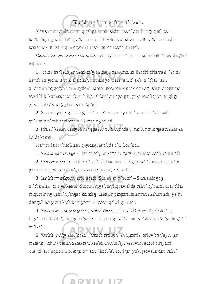 Kesish ma’romlarini aniqlash. Kesish ma’romlarini aniqlashga kirishishdan avval detalningng ishlov beriladigan yuzalarining o’lchamlarini hisoblab olish zarur. Bu o’lchamlardan kesish tezligi va vaqt me’yorini hisoblashda foydalaniladi. Kesish ma’romlarini hisoblash uchun dastlabki ma’lumotlar rolini quyidagilar bajaradi: 1. Ishlov beriladigan detal to’g’risidagi ma’lumotlar (ishchi chizmasi, ishlov berish bo’yicha texnik shartlar), xomashyo materiali, shakli, o’lchamlari, o’lchamning qo’yimlar maydoni, to’g’ri geometrik shakldan og’ishlar chegarasi (ovallilik, konussimonlik va h.k.), ishlov berilayotgan yuza tozaligi va aniqligi, yuzalarni o’zaro joylashish aniqligi; 2. Xomashyo to’g’risidagi ma’lumot: xomashyo turi va uni olish usuli, qo’yimlarni miqdori va turi: yuzaning holati; 3. Metall kesish dastgohining pasporti. Yuqoridagi ma’lumotlarga asoslangan holda kesish ma’romlarini hisoblash quyidagi tartibda olib boriladi: 1. Kesish chuqurligi - t tanlanadi, bu kattalik qo’yimlar hisobidan keltiriladi. 2. Kesuvchi asbob tanlab olinadi. Uning materiali geometrik va konstruktiv parametrlari va standarti (maxsus bo’lmasa) ko’rsatiladi. 3. Surishlar miqdori aniqlanadi. Surishlar miqdori – S detalningng o’lchamlari, turi va kesish chuqurligiga bog’liq ravishda qabul qilinadi. uzatishlar miqdorining qabul qilingan kattaligi dastgoh pasporti bilan moslashtiriladi, ya’ni dastgoh bo’yicha kichik va yaqin miqdori qabul qilinadi. 4. Kesuvchi asbobning turg’unlik davri tanlanadi. Kesuvchi asbobning turg’unlik davri- T uning turiga, o’lchamlariga va ishlov berish xarakteriga bog’liq bo’ladi. 5. Kesish tezligi aniqlanadi. Kesish tezligini aniqlashda ishlov berilayotgan material, ishlov berish xarakteri, kesish chuqurligi, kesuvchi asbobning turi, uzatishlar miqdori inobatga olinadi. Hisoblab topilgan yoki jadvallardan qabul 