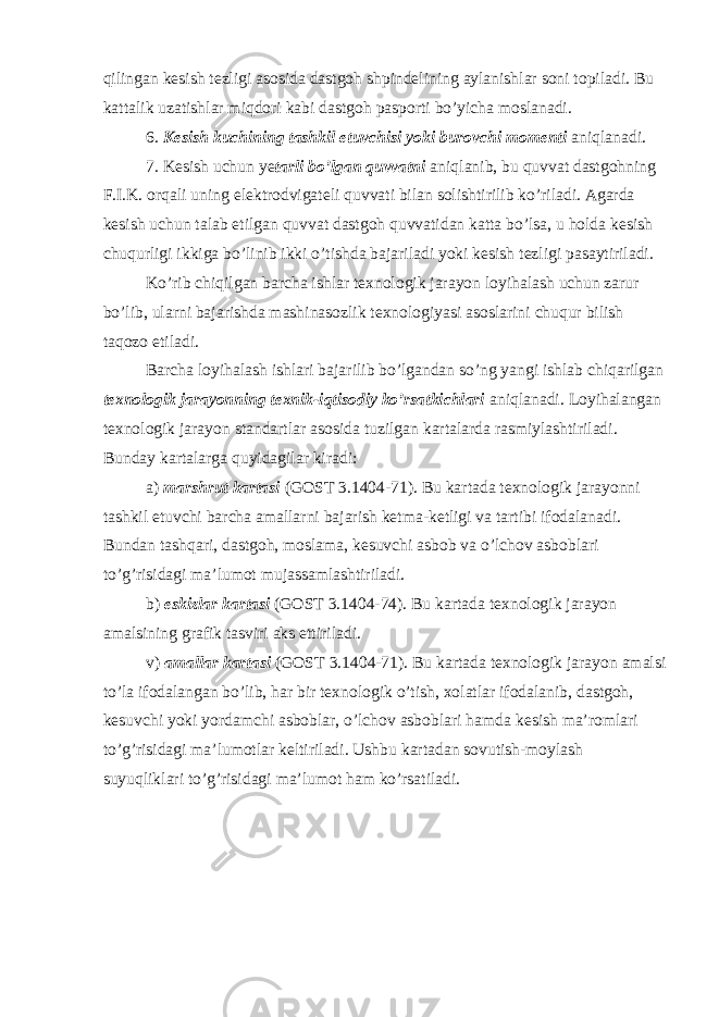 qilingan kesish tezligi asosida dastgoh shpindelining aylanishlar soni topiladi. Bu kattalik uzatishlar miqdori kabi dastgoh pasporti bo’yicha moslanadi. 6. Kesish kuchining tashkil etuvchisi yoki burovchi momenti aniqlanadi. 7. Kesish uchun ye tarli bo’lgan quvvatni aniqlanib, bu quvvat dastgohning F.I.K. orqali uning elektrodvigateli quvvati bilan solishtirilib ko’riladi. Agarda kesish uchun talab etilgan quvvat dastgoh quvvatidan katta bo’lsa, u holda kesish chuqurligi ikkiga bo’linib ikki o’tishda bajariladi yoki kesish tezligi pasaytiriladi. Ko’rib chiqilgan barcha ishlar texnologik jarayon loyihalash uchun zarur bo’lib, ularni bajarishda mashinasozlik texnologiyasi asoslarini chuqur bilish taqozo etiladi. Barcha loyihalash ishlari bajarilib bo’lgandan so’ng yangi ishlab chiqarilgan texnologik jarayonning texnik-iqtisodiy ko’rsatkichlari aniqlanadi. Loyihalangan texnologik jarayon standartlar asosida tuzilgan kartalarda rasmiylashtiriladi. Bunday kartalarga quyidagilar kiradi: a) marshrut kartasi (GOST 3.1404-71). Bu kartada texnologik jarayonni tashkil etuvchi barcha amallarni bajarish ketma-ketligi va tartibi ifodalanadi. Bundan tashqari, dastgoh, moslama, kesuvchi asbob va o’lchov asboblari to’g’risidagi ma’lumot mujassamlashtiriladi. b) eskizlar kartasi (GOST 3.1404-74). Bu kartada texnologik jarayon amalsining grafik tasviri aks ettiriladi. v) amallar kartasi (GOST 3.1404-71). Bu kartada texnologik jarayon amalsi to’la ifodalangan bo’lib, har bir texnologik o’tish, xolatlar ifodalanib, dastgoh, kesuvchi yoki yordamchi asboblar, o’lchov asboblari hamda kesish ma’romlari to’g’risidagi ma’lumotlar keltiriladi. Ushbu kartadan sovutish-moylash suyuqliklari to’g’risidagi ma’lumot ham ko’rsatiladi. 