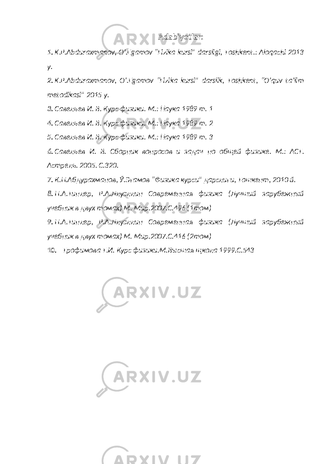 Adabiyotlar: 1. K.P.Abduraxmanov, O’.Egamov “Fizika kursi” darsligi, Toshkent.: Aloqachi 2013 y. 2. K.P.Abduraxmanov, O’.Egamov “Fizika kursi” darslik, Toshkent, “O’quv ta’lim metodikasi” 2015 y. 3. Савельев И. В. Курс физики. М.: Наука 1989 т. 1 4. Савельев И. В. Курс физики. М.: Наука 1989 т. 2 5. Савельев И. В. Курс физики. М.: Наука 1989 т. 3 6. Савельев И. В. Сборник вопросов и задач по общей физик е . М.: АСТ. Астрель. 2005. С.320. 7. К.П.Абдурахманов, Ў.Эгамов “ Физика курси” дарслиги, Тошкент, 2010 й. 8. П.А.Типлер, Р.А.Ллуэллин Современная физика (Лучший зарубежный учебник в двух томах) М. Мир.2007.С.496 (1том) 9. П.А.Типлер, Р.А.Ллуэллин Современная физика (Лучший зарубежный учебник в двух томах) М. Мир.2007.С.416 (2том) 10. Трофимова Т.И. Курс физики.М.Высшая щкола 1999.С.543 