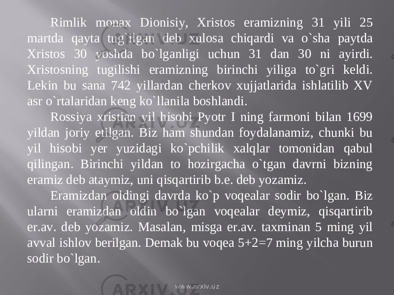 Rimlik monax Dionisiy, Xristos eramizning 31 yili 25 martda qayta tug`ilgan deb xulosa chiqardi va о`sha paytda Xristos 30 yoshda bо`lganligi uchun 31 dan 30 ni ayirdi. Xristosning tugilishi eramizning birinchi yiliga tо`gri keldi. Lekin bu sana 742 yillardan cherkov xujjatlarida ishlatilib XV asr о`rtalaridan keng kо`llanila boshlandi. Rossiya xristian yil hisobi Pyotr I ning farmoni bilan 1699 yildan joriy etilgan. Biz ham shundan foydalanamiz, chunki bu yil hisobi yer yuzidagi kо`pchilik xalqlar tomonidan qabul qilingan. Birinchi yildan to hozirgacha о`tgan davrni bizning eramiz deb ataymiz, uni qisqartirib b.e. deb yozamiz. Eramizdan oldingi davrda kо`p voqealar sodir bо`lgan. Biz ularni eramizdan oldin bо`lgan voqealar deymiz, qisqartirib er.av. deb yozamiz. Masalan, misga er.av. taxminan 5 ming yil avval ishlov berilgan. Demak bu voqea 5+2=7 ming yilcha burun sodir bо`lgan. www.arxiv.uz 