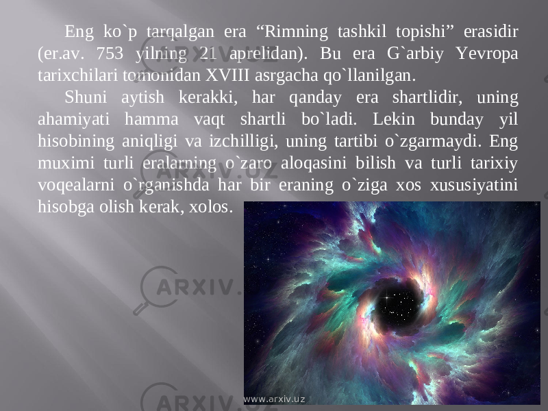 Eng kо`p tarqalgan era “Rimning tashkil topishi” erasidir (er.av. 753 yilning 21 aprelidan). Bu era G`arbiy Yevropa tarixchilari tomonidan XVIII asrgacha qо`llanilgan. Shuni aytish kerakki, har qanday era shartlidir, uning ahamiyati hamma vaqt shartli bо`ladi. Lekin bunday yil hisobining aniqligi va izchilligi, uning tartibi о`zgarmaydi. Eng muximi turli eralarning о`zaro aloqasini bilish va turli tarixiy voqealarni о`rganishda har bir eraning о`ziga xos xususiyatini hisobga olish kerak, xolos. www.arxiv.uz 