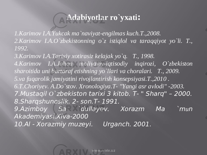 Adabiyotlar ro`yxati :   1. Kаrimоv I.А.Yukcak ma`naviyat-engilmas kuch.T.,2008. 2. Kаrimоv I.А.O`zbеkistоnning o`z istiqlоl vа tаrаqqiyot yo`li. T., 1992. 3. Kаrimоv I.А.Tаrixiy xоtirаsiz kеlаjаk yo`q. T., 1998. 4. Kаrimоv I.А.Jаhon moliyaviy-iqtisodiy inqirozi, O`zbekiston sharoitida uni bartaraf etishning yo`llari va choralari. T., 2009. 5. va fuqarolik jamiyatini rivojlantirish konsepsiyasi.T.,2010 . 6. T.Choriyev. A.Do`stov. Xronologiya.T- &#34;Yangi asr avlodi&#34; -2003. 7. Mustaqil О `zbekiston tarixi 3 kitob. T- &#34; Sharq&#34; – 2000. 8. Sharqshunoslik. 2- son.T- 1991. 9. Azimboy Sa `dullayev. Xorazm Ma `m и n Akademiyasi.Xiva-2000 10. Al - Xorazmiy muzeyi. Urganch. 2001. www.arxiv.uz 