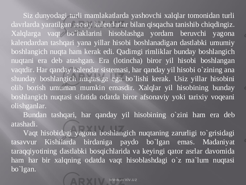 Siz dunyodagi turli mamlakatlarda yashovchi xalqlar tomonidan turli davrlarda yaratilgan asosiy kalendarlar bilan qisqacha tanishib chiqdingiz. Xalqlarga vaqt bо`laklarini hisoblashga yordam beruvchi yagona kalendardan tashqari yana yillar hisobi boshlanadigan dastlabki umumiy boshlangich nuqta ham kerak edi. Qadimgi rimliklar bunday boshlangich nuqtani era deb atashgan. Era (lotincha) biror yil hisobi boshlangan vaqtdir. Har qanday kalendar sistemasi, har qanday yil hisobi о`zining ana shunday boshlangich nuqtasiga ega bо`lishi kerak. Usiz yillar hisobini olib borish umuman mumkin emasdir. Xalqlar yil hisobining bunday boshlangich nuqtasi sifatida odatda biror afsonaviy yoki tarixiy voqeani olishganlar. Bundan tashqari, har qanday yil hisobining о`zini ham era deb atashadi. Vaqt hisobidagi yagona boshlangich nuqtaning zarurligi tо`grisidagi tasavvur Kishilarda birdaniga paydo bо`lgan emas. Madaniyat taraqqiyotining dastlabki bosqichlarida va keyingi qator asrlar davomida ham har bir xalqning odatda vaqt hisoblashdagi о`z ma`lum nuqtasi bо`lgan. www.arxiv.uz 