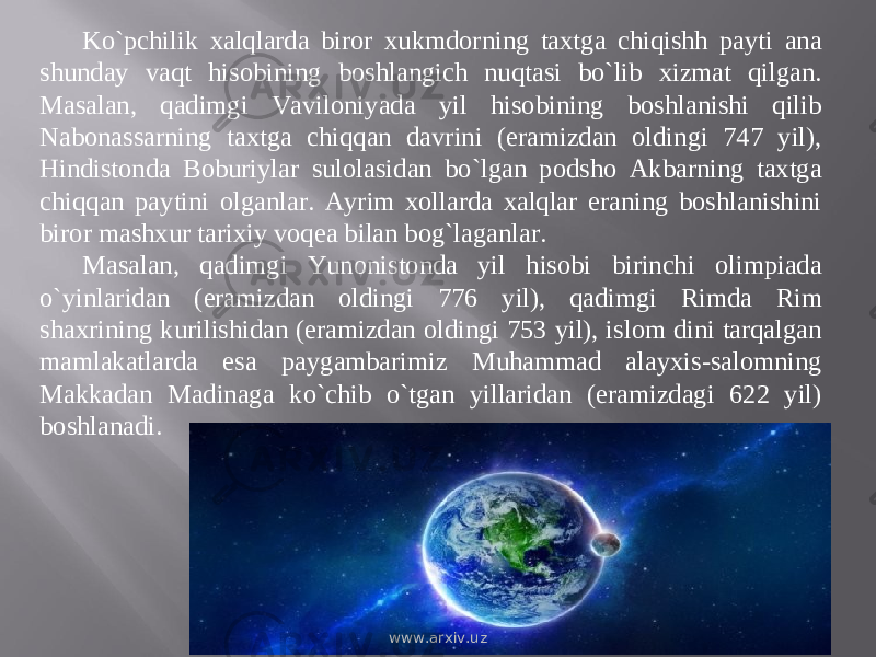 Kо`pchilik xalqlarda biror xukmdorning taxtga chiqishh payti ana shunday vaqt hisobining boshlangich nuqtasi bо`lib xizmat qilgan. Masalan, qadimgi Vaviloniyada yil hisobining boshlanishi qilib Nabonassarning taxtga chiqqan davrini (eramizdan oldingi 747 yil), Hindistonda Boburiylar sulolasidan bо`lgan podsho Akbarning taxtga chiqqan paytini olganlar. Ayrim xollarda xalqlar eraning boshlanishini biror mashxur tarixiy voqea bilan bog`laganlar. Masalan, qadimgi Yunonistonda yil hisobi birinchi olimpiada о`yinlaridan (eramizdan oldingi 776 yil), qadimgi Rimda Rim shaxrining kurilishidan (eramizdan oldingi 753 yil), islom dini tarqalgan mamlakatlarda esa paygambarimiz Muhammad alayxis-salomning Makkadan Madinaga kо`chib о`tgan yillaridan (eramizdagi 622 yil) boshlanadi. www.arxiv.uz 