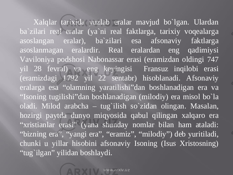 Xalqlar tarixida yuzlab eralar mavjud bо`lgan. Ulardan ba`zilari real eralar (ya`ni real faktlarga, tarixiy voqealarga asoslangan eralar), ba`zilari esa afsonaviy faktlarga asoslanmagan eralardir. Real eralardan eng qadimiysi Vaviloniya podshosi Nabonassar erasi (eramizdan oldingi 747 yil 28 fevral) va eng keyingisi Fransuz inqilobi erasi (eramizdagi 1792 yil 22 sentabr) hisoblanadi. Afsonaviy eralarga esa “olamning yaratilishi”dan boshlanadigan era va “Isoning tugilishi”dan boshlanadigan (milodiy) era misol bо`la oladi. Milod arabcha – tug`ilish sо`zidan olingan. Masalan, hozirgi paytda dunyo miqyosida qabul qilingan xalqaro era “xristianlar erasi” (yana shunday nomlar bilan ham ataladi: “bizning era”, “yangi era”, “eramiz”, “milodiy”) deb yuritiladi, chunki u yillar hisobini afsonaviy Isoning (Isus Xristosning) “tug`ilgan” yilidan boshlaydi. www.arxiv.uz 