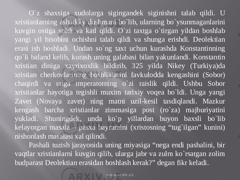 О`z shaxsiga xudolarga sigingandek siginishni talab qildi. U xristianlarning ashaddiy dushmani bо`lib, ularning bо`ysunmaganlarini kuvgin ostiga soldi va katl qildi. О`zi taxtga о`tirgan yildan boshlab yangi yil hisobini ochishni talab qildi va shunga erishdi. Deolektian erasi ish boshladi. Undan sо`ng taxt uchun kurashda Konstantinning qо`li baland kelib, kurash uning galabasi bilan yakunlandi. Konstantin xristian diniga xayrixoxlik bildirib, 325 yilda Nikey (Turkiya)da xristian cherkovlarining boshliklarini favkulodda kengashini (Sobor) chaqirdi va unga imperatorning о`zi raislik qildi. Ushbu Sobor xristianlar hayotiga tegishli muxim tarixiy voqea bо`ldi. Unga yangi Zavet (Novaya zavet) ning matni uzil-kesil tasdiqlandi. Mazkur kengash barcha xristianlar zimmasiga post (rо`za) majburiyatini yukladi. Shuningdek, unda kо`p yillardan buyon baxsli bо`lib kelayotgan masala – pasxa bayramini (xristosning “tug`ilgan” kunini) nishonlash masalasi xal qilindi. Pashali tuzish jarayonida uning miyasiga “nega endi pashalini, bir vaqtlar xristianlarni kuvgin qilib, ularga jabr va zulm kо`rsatgan zolim budparast Deolektian erasidan boshlash kerak?” degan fikr keladi. www.arxiv.uz 