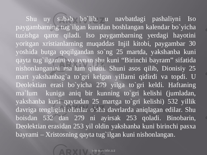 Shu uy sabab bо`lib, u navbatdagi pashaliyni Iso paygambarning tug`ilgan kunidan boshlangan kalendar bо`yicha tuzishga qaror qiladi. Iso paygambarning yerdagi hayotini yoritgan xristianlarning muqaddas Injil kitobi, paygambar 30 yoshida butga qoqilgandan sо`ng 25 martda, yakshanba kuni qayta tug`ilganini va aynan shu kuni “Birinchi bayram” sifatida nishonlanganini ma`lum qiladi. Shuni asos qilib, Dionisiy 25 mart yakshanbag`a tо`gri kelgan yillarni qidirdi va topdi. U Deolektian erasi bо`yicha 279 yilga tо`gri keldi. Haftaning ma`lum kuniga aniq bir kunning tо`gri kelishi (jumladan, yakshanba kuni qaytadan 25 martga tо`gri kelishi) 532 yillik davriga tengligini olimlar о`sha davrlarda aniqlagan edilar. Shu boisdan 532 dan 279 ni ayirsak 253 qoladi. Binobarin, Deolektian erasidan 253 yil oldin yakshanba kuni birinchi pasxa bayrami – Xristosning qayta tug`ilgan kuni nishonlangan. www.arxiv.uz 