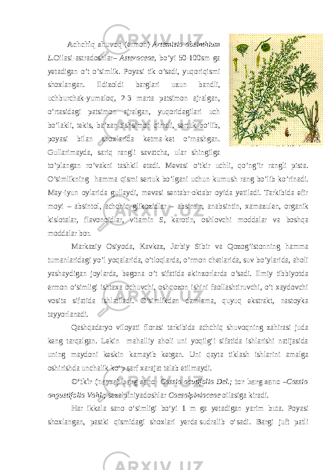 Achchiq shuvoq ( ermon ) Artemisia absinthium L . Oilasi - astradoshlar – Asteraceae , bo ’ yi 50-100 sm ga yetadigan o ’ t o ’ simlik . Poyasi tik o’sadi, yuqoriqismi shoxlangan. Ildizoldi barglari uzun bandli, uchburchak-yumaloq, 2-3 marta patsimon ajralgan, o’rtasidagi patsimon ajralgan, yuqoridagilari uch bo’lakli, tekis, ba’zan tishsimon qirrali, sertuk bo’lib, poyasi bilan shoxlarida ketma-ket o’rnashgan. Gullarimayda, sariq rangli savatcha, ular shingilga to’plangan ro’vakni tashkil etadi. Mevasi o’tkir uchli, qo’ng’ir rangli pista. O’simlikning       hamma qismi sertuk bo’lgani uchun kumush rang bo’lib ko’rinadi. May-iyun oylarida gullaydi, mevasi sentabr-oktabr oyida yetiladi. Tarkibida efir moyi – absintol, achchiq glikozidlar – absintin, anabsintin, xamazulen, organik kislotalar, flavonoidlar, vitamin S, karotin, oshlovchi moddalar va boshqa moddalar bor. Markaziy Osiyoda, Kavkaz, Јarbiy Sibir va Qozog’istonning hamma tumanlaridagi yo’l yoqalarida, o’tloqlarda, o’rmon chetlarida, suv bo’ylarida, aholi yashaydigan joylarda, begona o’t sifatida ekinzorlarda o’sadi. Ilmiy tibbiyotda ermon o’simligi ishtaxa ochuvchi, oshqozon ishini faollashtiruvchi, o’t xaydovchi vosita sifatida ishlatiladi. O’simlikdan damlama, quyuq ekstrakt, nastoyka tayyorlanadi. Qashqadaryo viloyati florasi tarkibida achchiq shuvoqning zahirasi juda keng tarqalgan. Lekin mahalliy aholi uni yoqilg‘i sifatida ishlarishi natijasida uning maydoni keskin kamayib ketgan. Uni qayta tiklash ishlarini amalga oshirishda unchalik ko‘p sarf xarajat talab etilmaydi. O‘tkir (nayza) barg sano - Cassia acutifolia Del.; tor barg sano –Cassia angustifolia Vahl.; sezalpiniyadoshlar Caesalpiniaceae oilasiga kiradi. Har ikkala sano o‘simligi bo‘yi 1 m ga yetadigan yarim buta. Poyasi shoxlangan, pastki qismidagi shoxlari yerda   sudralib o‘sadi. Bargi juft patli 