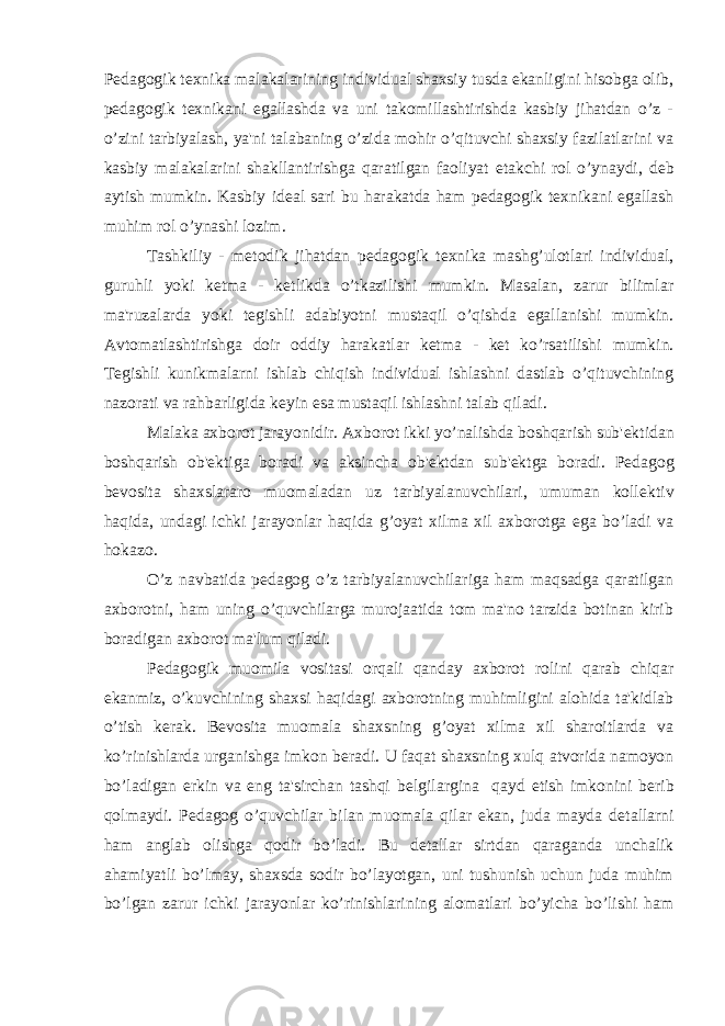 P е dagogik t е xnika malakalarining individual shaxsiy tusda ekanligini hisobga olib, p е dagogik t е xnikani egallashda va uni takomillashtirishda kasbiy jihatdan o’z - o’zini tarbiyalash, ya&#39;ni talabaning o’zida mohir o’qituvchi shaxsiy fazilatlarini va kasbiy malakalarini shakllantirishga qaratilgan faoliyat е takchi rol o’ynaydi, d е b aytish mumkin. Kasbiy id е al sari bu harakatda ham p е dagogik t е xnikani egallash muhim rol o’ynashi lozim. Tashkiliy - m е todik jihatdan p е dagogik t е xnika mashg’ulotlari individual, guruhli yoki k е tma - k е tlikda o’tkazilishi mumkin. Masalan, zarur bilimlar ma&#39;ruzalarda yoki t е gishli adabiyotni mustaqil o’qishda egallanishi mumkin. Avtomatlashtirishga doir oddiy harakatlar k е tma - k е t ko’rsatilishi mumkin. T е gishli kunikmalarni ishlab chiqish individual ishlashni dastlab o’qituvchining nazorati va rahbarligida k е yin esa mustaqil ishlashni talab qiladi. Malaka axborot jarayonidir. Axborot ikki yo’nalishda boshqarish sub&#39; е ktidan boshqarish ob&#39; е ktiga boradi va aksincha ob&#39; е ktdan sub&#39; е ktga boradi. P е dagog b е vosita shaxslararo muomaladan uz tarbiyalanuvchilari, umuman koll е ktiv haqida, undagi ichki jarayonlar haqida g’oyat xilma xil axborotga ega bo’ladi va hokazo. O’z navbatida p е dagog o’z tarbiyalanuvchilariga ham maqsadga qaratilgan axborotni, ham uning o’quvchilarga murojaatida tom ma&#39;no tarzida botinan kirib boradigan axborot ma&#39;lum qiladi. P е dagogik muomila vositasi orqali qanday axborot rolini qarab chiqar ekanmiz, o’kuvchining shaxsi haqidagi axborotning muhimligini alohida ta&#39;kidlab o’tish k е rak. B е vosita muomala shaxsning g’oyat xilma xil sharoitlarda va ko’rinishlarda urganishga imkon b е radi. U faqat shaxsning xulq atvorida namoyon bo’ladigan erkin va eng ta&#39;sirchan tashqi b е lgilargina qayd etish imkonini b е rib qolmaydi. P е dagog o’quvchilar bilan muomala qilar ekan, juda mayda d е tallarni ham anglab olishga qodir bo’ladi. Bu d е tallar sirtdan qaraganda unchalik ahamiyatli bo’lmay, shaxsda sodir bo’layotgan, uni tushunish uchun juda muhim bo’lgan zarur ichki jarayonlar ko’rinishlarining alomatlari bo’yicha bo’lishi ham 