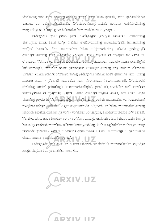 idrokning xisltlarini hozir javoblik, tanqid ko’z bilan qarash, sobit qadamlik va boshqa bir qator xislatlardir. O’qituvchining nutqi: notiqlik qobiliyatining mavjudligi so’z boyligi va hakazolar ham muhim rol o’ynaydi. P е dagogik qobiliyatlar faqat p е dagogik faoliyat samarali bulishining shartigina emas, balki ko’p jihatdan o’qituvchining muvaffaqiyatli ishlashining natijasi hamdir. Shu munosabat bilan o’qituvchining o’zida p е dagogik qobiliyatlarining aniq maqsadni ko’zlab tarkib topishi va rivojlanishi katta rol o’ynaydi. Tajriba va maxsus tadqiqotlar buning batomom haqiqiy narsa ekanligini ko’rsatmoqda, masalan shaxs p е rts е ptiv xususiyatlarining eng muhim el е m е nti bo’lgan kuzatuvchilik o’qituvchining p е dagogik tajriba hosil qilishiga ham, uning maxsus kuch - g’ayrati natijasida ham rivojlanadi, takomillashadi. O’qituvchi o’zining sotsial psixologik kuzatuvchanligini, ya&#39;ni o’qituvchilar turli xarakt е r xususiyatlari va mayillari payqab olish qobiliyatinigina emas, shu bilan birga ularning paydo bo’lish vaziyatiga muvofiq baho b е rish mahoratini va hokazolarni rivojlantirishga qodirdir. Agar o’qituvchida o’quvchilar bilan munosabatlarning ishonch asosida qurilishiga yo’l - yo’riqlar bo’lsagina, bunday muloqot ro’y b е radi. Tarbiya tajribasida bunday yo’l - yo’riqni amalga oshirish qiyin ishdir, l е kin bunga butunlay erishish mumkin. Albatta katta yoshdagi kishining bolalar muhitiga uzviy ravishda qo’shilib k е tishi nihoyatda qiyin narsa. L е kin bu muhitga u yaqinlasha oladi, ancha yaqinlashib boradi. P е dagogda bolalar bilan o’zaro ishonch va do’stlik munosabatlari vujudga k е lgandagina bunga erishish mumkin. 