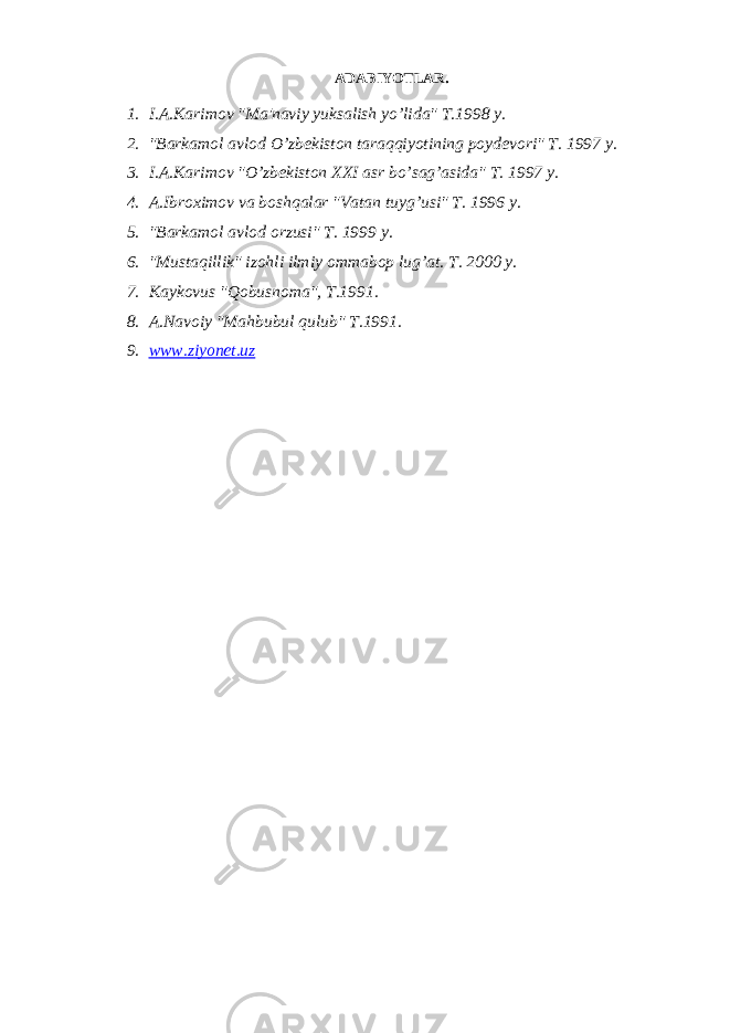 ADABIYOTLAR. 1. I.A.Karimov &#34;Ma&#39;naviy yuksalish yo’lida&#34; T.1998 y. 2. &#34;Barkamol avlod O’zb е kiston taraqqiyotining poyd е vori&#34; T. 1997 y. 3. I.A.Karimov &#34;O’zb е kiston XXI asr bo’sag’asida&#34; T. 1997 y. 4. A.Ibroximov va boshqalar &#34;Vatan tuyg’usi&#34; T. 1996 y. 5. &#34;Barkamol avlod orzusi&#34; T. 1999 y. 6. &#34;Mustaqillik&#34; izohli ilmiy ommabop lug’at. T. 2000 y. 7. Kaykovus &#34;Qobusnoma&#34;, T.1991. 8. A.Navoiy &#34;Mahbubul qulub&#34; T.1991. 9. www.ziyonet.uz 