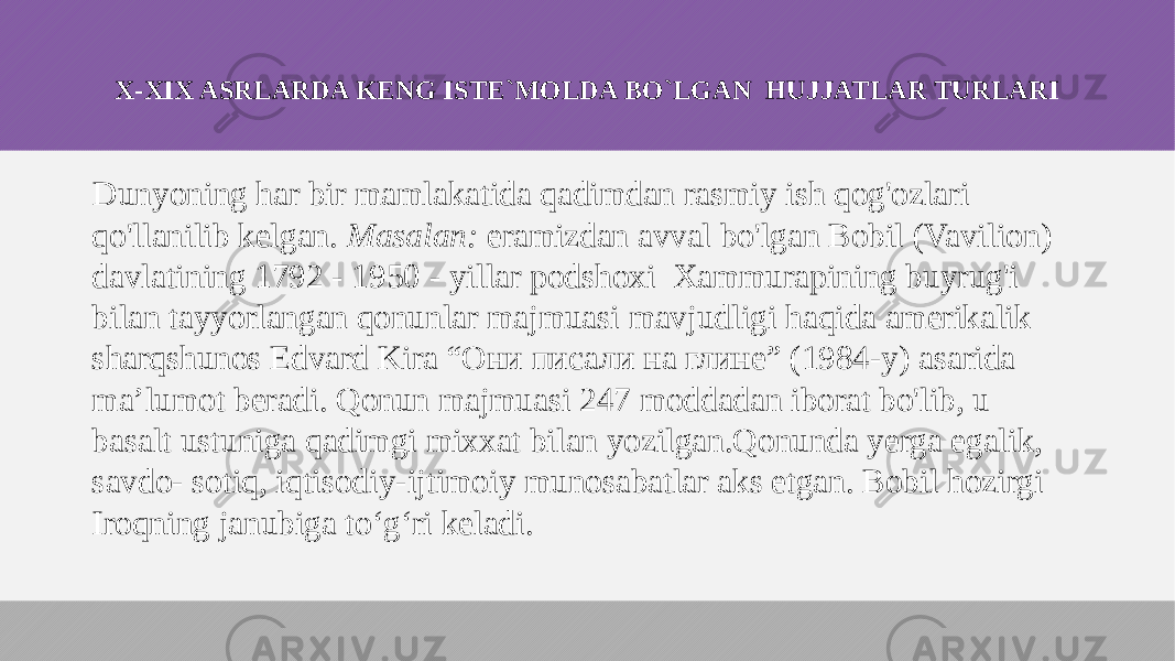 X-XIX ASRLARDA KENG ISTE`MOLDA BO`LGAN HUJJATLAR TURLARI Dunyoning har bir mamlakatida qadimdan rasmiy ish qog&#39;ozlari qo&#39;llanilib kelgan. Masalan: eramizdan avval bo&#39;lgan Bobil (Vavilion) davlatining 1792 - 1950 - yillar podshoxi Xammurapining buyrug&#39;i bilan tayyorlangan qonunlar majmuasi mavjudligi haqida amerikalik sharqshunos Edvard Kira “Они писали на глине” (1984-у) asarida ma’lumot beradi. Qonun majmuasi 247 moddadan iborat bo&#39;lib, u basalt ustuniga qadimgi mixxat bilan yozilgan.Qonunda yerga egalik, savdo- sotiq, iqtisodiy-ijtimoiy munosabatlar aks etgan. Bobil hozirgi Iroqning janubiga to‘g‘ri keladi. 