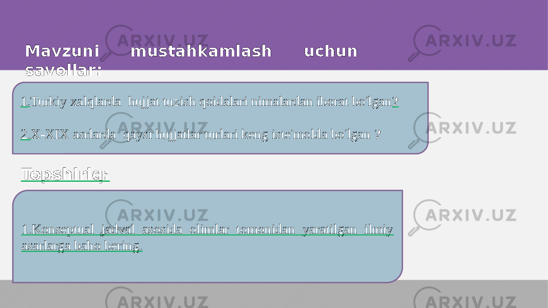 1 . Turkiy xalqlarda hujjat tuzish qoidalari nimalardan iborat bo&#39;lgan ? 2. X-XIX asrlarda qaysi hujjatlar turlari keng iste&#39;molda bo&#39;lgan ? Mavzuni mustahkamlash uchun savollar: Topshiriq: 1.Konseptual jadval asosida olimlar tomonidan yaratilgan ilmiy asarlarga baho bering. 