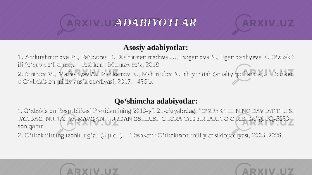 ADABIYOTLAR Asosiy adabiyotlar: 1. Abdurahmonova M., Fattoxova D., Xalmuxammedova U., Inogamova N., Egamberdiyeva N. O‘zbek t ili (o‘quv qo‘llanma). – Toshkent: Mumtoz so‘z, 2018. 2. Aminov M., Madvaliyev A., Mahkamov N., Mahmudov N. Ish yuritish (amaliy qo‘llanma). – Toshken t: O‘zbekiston milliy ensiklopediyasi, 2017.– 456 b. Qo‘shimcha adabiyotlar: 1. O‘zbekiston Respublikasi Prezidentining 2019-yil 21-oktyabrdagi “ O‘ZBEK TILINING DAVLAT TILI SI FATIDAGI NUFUZI VA MAVQEINI TUBDAN OSHIRISH CHORA-TADBIRLARI TO‘G‘RISIDA ”gi PQ-5850 – son qarori. 2. O‘zbek tilining izohli lug‘ati (5 jildli). – Toshkent: O‘zbekiston milliy ensiklopediyasi, 2005–2008. 