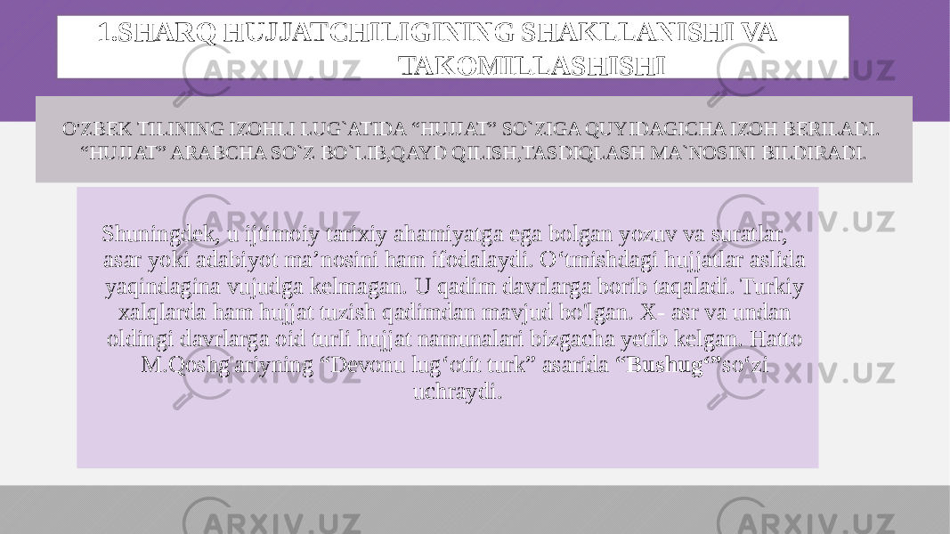 O&#39;ZBEK TILINING IZOHLI LUG`ATIDA “HUJJAT” SO`ZIGA QUYIDAGICHA IZOH BERILADI. “HUJJAT” ARABCHA SO`Z BO`LIB,QAYD QILISH,TASDIQLASH MA`NOSINI BILDIRADI. 1.SHARQ HUJJATCHILIGINING SHAKLLANISHI VA TAKOMILLASHISHI Shuningdek, u ijtimoiy tarixiy ahamiyatga ega bolgan yozuv va suratlar, asar yoki adabiyot ma’nosini ham ifodalaydi. O‘tmishdagi hujjatlar aslida yaqindagina vujudga kelmagan. U qadim davrlarga borib taqaladi. Turkiy xalqlarda ham hujjat tuzish qadimdan mavjud bo&#39;lgan. X- asr va undan oldingi davrlarga oid turli hujjat namunalari bizgacha yetib kelgan. Hatto M.Qoshg&#39;ariyning “Devonu lug‘otit turk” asarida “ Bushug‘” so‘zi uchraydi. 