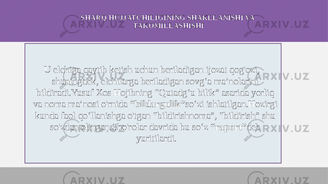 SHARQ HUJJATCHILIGINING SHAKLLANISHI VA TAKOMILLASHISHI U elchiga qaytib ketish uchun beriladigan ijozat qog&#39;ozi, shuningdek, elchilarga beriladigan sovg‘a ma’nolarini bildiradi.Yusuf Xos Hojibning “Qutadg‘u bilik” asarida yorliq va noma ma’nosi o&#39;rnida “bildargulik” so‘zi ishlatilgan.Hozirgi kunda faol qo‘llanishga o&#39;tgan “bildirishnoma”, “bildirish” shu so&#39;zdan olingan.Sho&#39;rolar davrida bu so‘z “raport” deb yuritilardi. 