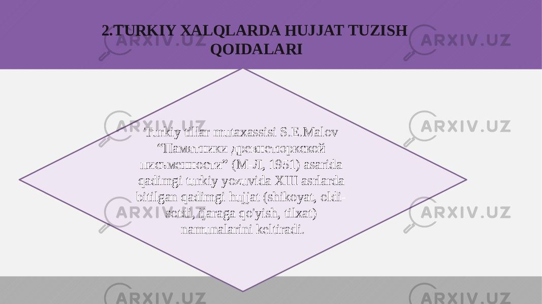 2.TURKIY XALQLARDA HUJJAT TUZISH QOIDALARI Turkiy tillar mutaxassisi S.E.Malov “Памятники древнетюркской письменности” (М-Л, 1951) asarida qadimgi turkiy yozuvida XIII asrlarda bitilgan qadimgi hujjat (shikoyat, oldi- sotdi, ijaraga qo&#39;yish, tilxat) namunalarini keltiradi. 