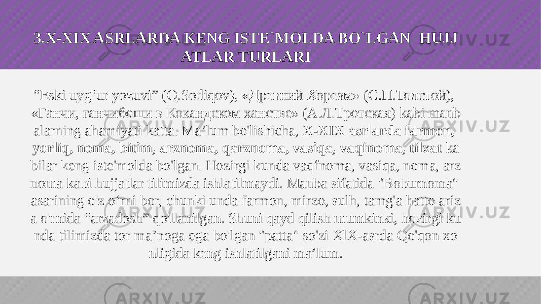 3.X-XIX ASRLARDA KENG ISTE`MOLDA BO`LGAN HUJJ ATLAR TURLARI “ Eski uyg‘ur yozuvi” (Q.Sodiqov), «Древний Хорезм» (С.П.Толстой), «Ганчи, ганчибоши в Кокандском ханстве» (А.Л.Тротская) kabi manb alarning ahamiyati katta. Ma’lum bo&#39;lishicha, X-XIX asrlarda farmon, yorliq, noma, bitim, arznoma, qarznoma, vasiqa, vaqfnoma, tilxat ka bilar keng iste&#39;molda bo&#39;lgan. Hozirgi kunda vaqfnoma, vasiqa, noma, arz noma kabi hujjatlar tilimizda ishlatilmaydi. Manba sifatida &#34;Boburnoma&#34; asarining o&#39;z o‘rni bor, chunki unda farmon, mirzo, sulh, tamg&#39;a hatto ariz a o&#39;rnida “arzadosh” qo&#39;llanilgan. Shuni qayd qilish mumkinki, hozirgi ku nda tilimizda tor ma’noga ega bo&#39;lgan &#34;patta&#34; so&#39;zi XlX-asrda Qo&#39;qon xo nligida keng ishlatilgani ma’lum. 