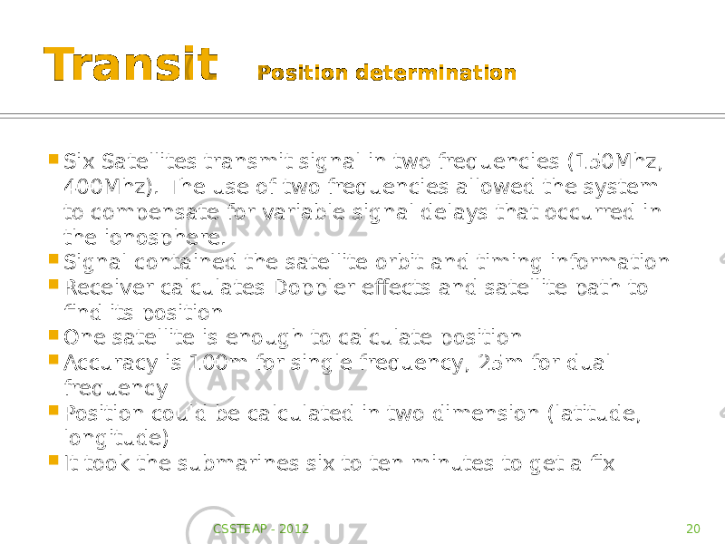 Transit Position determination  Six Satellites transmit signal in two frequencies (150Mhz, 400Mhz). The use of two frequencies allowed the system to compensate for variable signal delays that occurred in the ionosphere.  Signal contained the satellite orbit and timing information  Receiver calculates Doppler effects and satellite path to find its position  One satellite is enough to calculate position  Accuracy is 100m for single frequency, 25m for dual frequency  Position could be calculated in two dimension (latitude, longitude)  It took the submarines six to ten minutes to get a fix CSSTEAP - 2012 20 