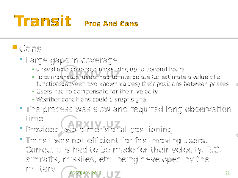 Transit Pros And Cons  Cons  Large gaps in coverage ▪ unavailable coverage measuring up to several hours ▪ To compensate, users had to interpolate (to estimate a value of a function between two known values) their positions between passes. ▪ Users had to compensate for their velocity ▪ Weather conditions could disrupt signal  The process was slow and required long observation time  Provided two-dimensional positioning  Transit was not efficient for fast moving users. Corrections had to be made for their velocity. E.G. aircrafts, missiles, etc. being developed by the military CSSTEAP - 2012 21 