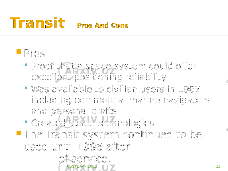 Transit Pros And Cons  Pros  Proof that a space system could offer excellent positioning reliability  Was available to civilian users in 1967 including commercial marine navigators and personal crafts  Created space technologies  The Transit system continued to be used until 1996 after about 33 years of service. CSSTEAP - 2012 22 
